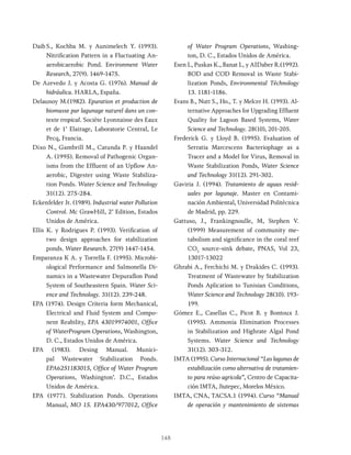 148
Daib S., Kochba M. y Aunimelech Y. (1993).
Nitrification Pattern in a Fluctuating An-
aerobicaerobic Pond. Environment Water
Research, 27(9). 1469-1475.
De Azevedo J. y Acosta G. (1976). Manual de
hidráulica. HARLA, España.
Delaunoy M.(1982). Epuration et production de
biomasse par lagunage naturel dans un con-
texte tropical. Sociéte Lyonnaisse des Eaux
et de 1’ Elairage, Laboratorie Central, Le
Pecq, Francia.
Dixo N., Gambrill M., Catunda P. y Haandel
A. (1995). Removal of Pathogenic Organ-
isms from the Effluent of an Upflow An-
aerobic, Digester using Waste Stabiliza-
tion Ponds. Water Science and Technology
31(12). 275-284.
Eckenfelder Jr. (1989). Industrial water Pollution
Control. Mc GrawHill, 2’ Edition, Estados
Unidos de América.
Ellis K. y Rodrigues P. (1993). Verification of
two design approaches for stabilization
ponds. Water Research. 27(9) 1447-1454.
Emparanza K A. y Torrella F. (1995). Microbi-
ological Performance and Salmonella Di-
namics in a Wastewater Depuraflon Pond
System of Southeastern Spain. Water Sci-
ence and Technology. 31(12). 239-248.
EPA (1974). Design Criteria form Mechanical,
Electrical and Fluid System and Compo-
nent Reability, EPA 43019974001, Office
of WaterProgram Operations, Washington,
D. C., Estados Unidos de América.
EPA (1983). Desing Manual. Munici-
pal Wastewater Stabilization Ponds.
EPA6251183015, Office of Water Program
Operations, Washington’. D.C., Estados
Unidos de América.
EPA (1977). Stabilization Ponds. Operations
Manual, MO 15. EPA430/977012, Office
of Water Program Operations, Washing-
ton, D. C., Estados Unidos de América.
Esen L, Puskas K., Banat L, y AIDaber R.(1992).
BOD and COD Removal in Waste Stabi-
lization Ponds, Environmental Téchnology
13. 1181-1186.
Evans B., Nutt S., Ho., T. y Melcer H. (1993). Al-
ternative Approaches for Upgrading Effluent
Quality for Lagoon Based Systems, Water
Science and Technology. 28(10), 201-205.
Frederick G. y Lloyd B. (1995). Evaluation of
Serratia Marcescens Bacteriophage as a
Tracer and a Model for Virus, Removal in
Waste Stabilization Ponds, Water Science
and Technology 31(12). 291-302.
Gaviria J. (1994). Tratamiento de aguas resid-
uales por lagunaje. Master en Contami-
nación Ambiental, Universidad Politécnica
de Madrid, pp. 229.
Gattuso, J., Frankingnoulle, M, Stephen V.
(1999) Measurement of community me-
tabolism and significance in the coral reef
CO2
source-sink debate, PNAS, Vol 23,
13017-13022
Ghrabi A., Ferchichi M. y Drakides C. (1993).
Treatment of Wastewater by Stabilization
Ponds Aplication to Tunisian Conditions,
Water Science and Technology 28(10). 193-
199.
Gómez E., Casellas C., Picot B. y Bontoux J.
(1995). Ammonia Elimination Processes
in Stabilization and Highrate Algal Pond
Systems. Water Science and Technology
31(12). 303-312.
IMTA (1995). Curso Internacional “Las lagunas de
estabilización como alternativa de tratamien-
to para reúso agricola”, Centro de Capacita-
ción IMTA, Jiutepec, Morelos México.
IMTA, CNA, TACSA.1 (1994). Curso “Manual
de operación y mantenimiento de sistemas
 