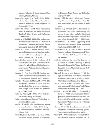 149
lagunares”, Centro de Capacitación IMTA,
Eutepec, Morelos, México.
Jiménez B., Noyola A. y Capdeville B. (1988).
Selectes Ideas for Residence Time Distri-
bution in Bioreactors. Biotechnological Te-
chniques 21. 77-82.
Juanico M. (1991). Should Waste Stabilization
Ponds be Designed for Perfect Mixing or
Plugflow?. Water Science and Technology.
23.1495-1502.
Juanico M. y Shelef G. (1991). The Performance
of Stabilization Reservoirs as a Funtion of
Design and Operation Parameters. Water
Science and Technology 23. 1509-1516.
Juanico M. y Shelef G. (1994). Design, Opera-
tion and Performance of Stabilization Re-
servoirs for Wastewater Irrigation in Israel.
Water Research, 28(1). 175-186,.
Kantardjieff A. y Jones J. (1994). Removal of
Toxicity and some non Conventional Po-
llutants by a Dual Power Multicellular La-
goon System. Water Environment Research.
65(7). 819-826.
Llavador F. y Prats D. (1993). Mechanistic Mo-
del for Facultative Stabilization Ponds. Wa-
ter Environment Research. 66(5). 679-685.
Mara D. y Marecos do Monte, M. (1990). The
Design and Operation of Waste Stabiliza-
tion Ponds in Tourist Areas of Mediterra-
nean Europe. Water Science and Technolo-
gy 22(3/4). 73-76.
Mara, D., Pearson, H. (1998). Waste Stabiliza-
tion Ponds: Design Manual for
Mediterranean Europe. Lagoon Technology In-
ternational Ltd, Leeds.
Martínez C. (1974). Funcionamiento de lagunas
de estabilización en Cuba. XXV Congre-
so Interamericano de Ingenieria Sanitaria.
México, D. F.
Melcer H., Evans B., Nutt S.G. y Ho A. (1995).
Upgrading Effluent Quality for Lagoonba-
sed Systems. Water Science and Technology
31(12) 379-387.
Metcalf y Eddy Inc. (1991). Wastewater Enginee-
ring: Treatment. Disposal. Reuse Aird Edi-
tion. MeGrawHill, Estados Unidos de Amé-
rica.
Mezrioui N. y Baleux B. (1994). Resistance Pa-
tterns of E.Coli Strains Isolated from’ Do-
mestic Sewage before and after Treatment
in both Aerobic Lagoon and Activated Slu-
dge. Water Ressearch, 28(11). 2399-2406.
Milddlebrooks E.J. (1995). Upgrading Pond
Effluents: An Overview. Water Science and
Technology. 31(12). 353-368.
Milddlebrooks E.J. y Crites R. (1988). Natural
Systems for Waste Management and Treat-
ment. Mc GrawHill Coop, Estados Unidos
de América.
Mills S., Alabaster G., Mara D., Pearson H.
y Thitai W. (1992). Efficiency of Faecal
Bacterial, Removal in Waste Stabilisation
Ponds in Kenya. Water Science and Tech-
nology, 26(78).
Narasiah K., Marin M. y Shoiry J. (1990). Slu-
dge Accumulation in Aerated Facultative
Laggoons Operating in Colder Climate.
Water Science and Technology 22(3A).
Nie M. y Xu S. (1991). Technical and Econo-
mic Analysis of Stabilization Ponds. Water
Science and Technology 23(5). 55-62.
Oragui L, Arridge H., Mara D., Pearson H. y
Silva S. (1995). Rotavirus Removal in Ex-
perimental Waste Stabilization Pond Sys-
tems with different Geometries and Con-
figurations. Water Science and Technology
31(12). 285-290.
Oswald W. (1991). Introduction to Advanced
Integrated Wastewater Ponding Systems.
Water Science and Technology 24(5).
Oswald W. (1995). Ponds in the Twentyfirst Cen-
tury. Water Science and Technology 3 1(12).
 
