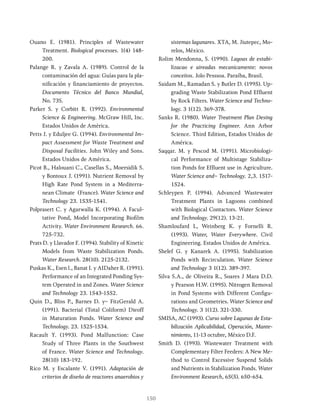 150
Ouano E. (1981). Principles of Wastewater
Treatment. Biological processes. 1(4) 148-
200.
Palange R. y Zavala A. (1989). Control de la
contaminación del agua: Guías para la pla-
nificación y financiamiento de proyectos.
Documento Técnico del Banco Mundial,
No. 73S.
Parker S. y Corbitt R. (1992). Environmental
Science & Engineering. McGraw Hill, Inc.
Estados Unidos de América.
Petts J. y Eduljee G. (1994). Environmental Im-
pact Assessment for Waste Treatment and
Disposal Facilities. John Wiley and Sons.
Estados Unidos de América.
Picot B., Halouani C., Casellas S., Moersidik S.
y Bontoux J. (1991). Nutrient Removal by
High Rate Pond System in a Mediterra-
nean Climate (France). Water Science and
Technology 23. 1535-1541.
Polprasert C. y Agarwalla K. (1994). A Facul-
tative Pond, Model Incorporating Biofilm
Activity. Water Environment Research. 66.
725-732.
Prats D. y Llavador F. (1994). Stability of Kinetic
Models from Waste Stabilization Ponds.
Water Research. 28(10). 2125-2132.
Puskas K., Esen l., Banat I. y AIDaher R. (1991).
Performance of an Integrated Ponding Sys-
tem Operated in and Zones. Water Science
and Technology 23. 1543-1552.
Quin D., Bliss P., Barnes D. y~ FitzGerald A.
(1991). Bacterial (Total Coliform) Dieoff
in Maturation Ponds. Water Science and
Technology. 23. 1525-1534.
Racault Y. (1993). Pond Malfunction: Case
Study of Three Plants in the Southwest
of France. Water Science and Technology.
28(10) 183-192.
Rico M. y Escalante V. (1991). Adaptación de
criterios de diseño de reactores anaerobios y
sistemas lagunares. XTA, M. Jiutepec, Mo-
relos, México.
Rolim Mendonna, S. (1990). Lagoas de estabi-
lizacao e aireadas mecanicamente: novos
conceitos. Jolo Pesssoa. Paraíba, Brasil.
Saidam M., Ramadan S. y Butler D. (1995). Up-
grading Waste Stabilization Pond Effluent
by Rock Filters. Water Science and Techno-
logy. 3 1(12). 369-378.
Sanks R. (1980). Water Treatment Plan Desing
for the Practicing Engineer. Ann Arbor
Science. Third Edition, Estados Unidos de
América.
Saqqar. M. y Pescod M. (1991). Microbiologi-
cal Performance of Multistage Stabiliza-
tion Ponds for Effluent use in Agriculture.
Water Science and~ Technology. 2,3. 1517-
1524.
Schleypen P. (1994). Advanced Wastewater
Treatment Plants in Lagoons combined
with Biological Contactors. Water Science
and Technology. 29(12). 13-21.
Shamloufard L, Weinberg K. y Fornelli R.
(1993). Water, Water Everywhere. Civil
Engineering. Estados Unidos de América.
Shelef G. y Kanarek A. (1995). Stabilization
Ponds with Recirculation. Water Science
and Technology 3 1(12). 389-397.
Silva S.A., de Oliveira R., Soares J Mara D.D.
y Pearson H.W. (1995). Nitrogen Removal
in Pond Systems with Different Configu-
rations and Geometries. Water Science and
Technology. 3 1(12). 321-330.
SMISA, AC (1993). Curso sobre Lagunas de Esta-
bilización Aplicabilidad, Operación, Mante-
nimiento, 11-13 octubre, México D.F.
Smith D. (1993). Wastewater Treatment with
Complementary Filter Feeders: A New Me-
thod to Control Excessive Suspend Solids
and Nutrients in Stabilization Ponds. Water
Environment Research, 65(5). 650-654.
 