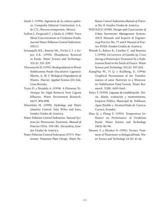 151
Smith J. (1995). Ingenieria de la cinética quími-
ca. Compañía Editorial Continental, S.A.
de C.V., Novena reimpresión. México.
Suffem L, Fitzgerald C. y Sáulia A. (1981). Trace
Metal Concentrations in Oxidation Ponds.
Journal Water Pollution Control Federation.
53(11).
Surampalli RX., Banerji SK., Pycha C.J. y Lo-
pez E.R. (1995). Phosphorus Removal
in Ponds. Water Science and Technology.
31(12). 331-339.
Thirumurthi D. (1991). Biodegradation in Waste
Stabilization Ponds (Facultative Lagoons).
Martin, A. M. C Biological Degradation of
Wastes. Elsevier Applied Science.231-246.
Gran Bretaña.
Truax D. y Shindala A. (1994). A Filtration Te-
chnique for Algal Removal from Lagoon
Effluents. Water Environment Research.
66(7). 894-898.
Wanielista M. (1990). Hydrology and Water
Quantity Control. John Wiley and Sons,
Estados Unidos de América.
Water Pollution Control Federation. Natural Sys-
tems for Wastewater Treatment. Manual of
Practice FD16. 159-185. Alexandria, Esta-
dos Unidos de América.
Water Pollution Control Federation (1977). Was-
tewater Treatment Plant Design. Water Po-
llution Control Federation,Manual of Practi-
ce No. 8. Estados Unidos de América.
WEF/ASCE (1990). Design and Construction of
Urban Stormwater Management Systems.
ASCE Manuals and Reports of Enginee-
ring Practice No. 77 and F Manual of Prac-
tice FD20. Estados Unidos de América.
Wiandt S., Baleux B., Casellas C. and Bontoux
J. (1995). Occurrence of Giardia sp. Cysts
during a Wastewater Treatment by a Stabi-
lization Pond in the South of France. Water
Science and Technology 31(12): 257-265.
XiangHua W., Yi Q. y XiaSheng, G. (1994).
Graphical Presentation of the Transfor-
mation of some Nutrients in a Wastewa-
ter Stabilization Pond System. Water Res-
search. 7(28): 1659-1665.
Yánez F. (1993). Lagunas de estabilización. Teo-
ría, diseño, evaluación y mantenimiento.
Empresa Pública Municipal de Teléfonos,
Agua Potable y Alcantarillado de Cuenca.
Cuenca, Ecuador.
Zhao Q. y Zhang Z. (1991). Temperature In-
fluence on Performance of Oxidation
Ponds. Water Science and Technology
24(5): 85-96.
Zhoorov V. y Zhookov D. (1991). Tertiary Treat-
ment of Wastewater in BiologicalPonds. Wa-
ter Science and Technology 24 (5): 41-46.
 