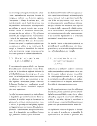 6
Los microorganismos para reproducirse y fun-
cionar adecuadamente requieren fuentes de
energía, de carbono, y de elementos orgánicos
(nutrientes). El dióxido de carbono (CO2
) y la
materia orgánica son la fuente de carbono con
fin para formar nuevas células. Los organismos
que utilizan la materia orgánica para generar
materia celular se denominan heterótrofos,
mientras que los que utilizan el CO2
se llaman
autótrofos. La energía necesaria para la síntesis
celular de los organismos autótrofos y heteró-
trofos puede obtenerse de la luz o de reacciones
de oxidación química. Aquellos organismos que
son capaces de utilizar la luz como fuente de
energía se denominan fototróficos. En contras-
te, los que requieren energía producida por las
reacciones químicas se llaman quimiotróficos.
2.3. Microbiología de
las lagunas
El tratamiento de aguas residuales por lagunas
de estabilización consiste en un proceso de de-
gradación de la materia orgánica mediante la
actividad biológica de diversos grupos de seres
vivos. En la biodegradación intervienen diver-
sas relaciones teóricas que transforman la ma-
teria orgánica y mineral en grandes cantidades
de biomasa (fitoplancton y zooplancton) la cual
constituye un sustrato alimenticio potencial
para otros organismos.
No todos los compuestos orgánicos son igualmen-
te degradables por acción bacteriana. Entre las
sustancias de más fácil ataque se encuentran los
glúcidos y los prótidos, mientras que otras, como
la celulosa, la quitina y muchos lípidos y pigmen-
tos llegan relativamente intactos al fondo, incor-
porándose a los sedimentos. Los productos resul-
tantes de la degradación son, en último término,
agua, anhídrido carbónico y sales minerales.
Los factores ambientales son básicos ya que ac-
túan como controladores del crecimiento y de la
supervivencia, lo cual se aprecia en la distribu-
ción de los microorganismos cuyas interaccio-
nes dinámicas entre las poblaciones microbia-
nas y su alrededor son necesarias para soportar
la productividad y mantener la calidad ambien-
tal de los ecosistemas. La disponibilidad de un
microorganismo para degradar un contaminan-
te es altamente dependiente de la estructura
química del contaminante mismo.
Un sencillo cambio en los constituyentes de un
pesticida puede hacer la diferencia entre biode-
gradabilidad y recalcitrancia (completa resisten-
cia a la biodegradación), por ejemplo.
2.3.1. Microbiología en los
diferentes tipos de
lagunas
Cada uno de los ambientes acuáticos o terrestres
están conectados fisico-químicamente con su me-
dio circundante mediante procesos meteorológi-
cos e hidrológicos (Ilustración 2.1). Por ejemplo,
la precipitación pluvial combinada con su gradien-
te y las características de la laguna, determinan la
diversidad de microorganismos presentes.
Las diferentes interacciones entre las poblaciones
microbianas, plantas y animales proveen estabili-
dad a la comunidad biológica para dar un hábitat
adecuado y asegurar la conservación del balance
ecológico. Entre ellas, destaca el mutualismo o
simbiosis la cual es una relación obligada entre dos
poblaciones que se ven mutuamente favorecidas.
Los organismos acuáticos se agrupan en diferen-
tes categorías de acuerdo con su capacidad de
supervivencia en un sistema en particular. Las
 