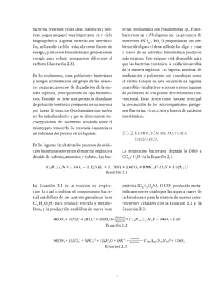 7
bacterias presentes en las áreas platónicas y bén-
ticas juegan un papel muy importante en el ciclo
biogeoquímico. Algunas bacterias son heterótro-
fas, utilizando carbón reducido como fuente de
energía, y otras son fotosintéticas o proporcionan
energía para reducir compuestos diferentes al
carbono (Ilustración 2.2).
En los sedimentos, otras poblaciones bacterianas
y hongos actinomicetos del grupo de las levadu-
ras aseguran, procesos de degradación de la ma-
teria orgánica, principalmente de tipo fermenta-
tivo. También se tiene una presencia abundante
de población bentónica compuesta en su mayoría
por larvas de insectos Quirónomidos que suelen
ser los más abundantes y que se alimentan de mi-
croorganismos del sedimento actuando sobre el
mismo para removerlo. Su presencia o ausencia es
un indicador del proceso en las lagunas.
En las lagunas facultativas los procesos de oxida-
ción bacteriana convierten el material orgánico a
dióxido de carbono, amoniaco y fosfatos. Las bac-
terias involucradas son Pseudomonas sp., Flavo-
bacterium sp y Alcaligenes sp. La presencia de
nutrientes (NH4
+
, PO4
-2
) proporcionan un am-
biente ideal para el desarrollo de las algas y estas
a través de su actividad fotosintética producen
más oxígeno. Este oxigeno está disponible para
que las bacterias continúen la oxidación aerobia
de la materia orgánica. Las lagunas aerobias, de
maduración o pulimento son concebidas como
el último tanque en una secuencia de lagunas
anaerobias-facultativas-aerobias o como lagunas
de pulimento de una planta de tratamiento con-
vencional. Estas tienen como función principal
la destrucción de los microorganismos patóge-
nos (bacterias, virus, cistis y huevos de parásitos
intestinales).
2.3.2.Remoción de materia
orgánica
La respiración bacteriana degrada la DBO a
CO2
y H2
O vía la Ecuación 2.1.
. . . . . .
C H O N O NH OH CO C H O N H O
3 35 0 12 0 12 1 6 0 88 3 62 2
2
7
5
2
4
2
2
4
1
6 "
+ + + + +
+
Ecuación 2.1
La Ecuación 2.1 es la reacción de respira-
ción la cual combina el rompimiento bacte-
rial catabólico de un sustrato proteínico base
(C6
H14
O2
N) para producir energía y metabo-
litos, y la producción anabólica de nueva base
proteica (C5
H7
O2
N). El CO2
producido meta-
bólicamente es usado por las algas a través de
la fotosíntesis para la síntesis de nuevos cons-
tituyentes celulares con la Ecuación 2.2 y la
Ecuación 2.3.
Foto tesis
CO NH HPO H C H O N P O H
4
1
6
0
1
O
6
0
1
6
1
6
0
1
sin
Respiracion
2 4 4
2
2
6
1
0
1
1
3
6
2
6
0
1
2 +
+
+
+
+ + - +
Ecuación 2.2
Ecuación 2.3
Foto tesis
sin
Respiracion
CO NO HPO H O H C H O N P O
8
3
1
8
1
2
2
1
6
1
6
0
1 2 3 4
2
3
6
2
6
0
1
2 110 16 2
+
+
+
+
+ +
-
-
 