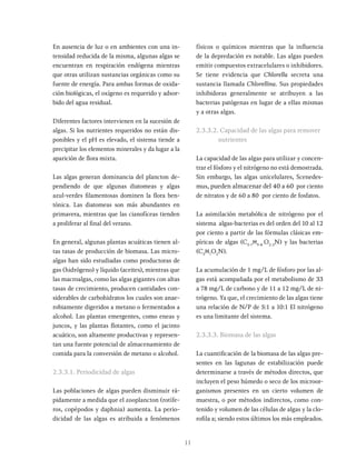 11
En ausencia de luz o en ambientes con una in-
tensidad reducida de la misma, algunas algas se
encuentran en respiración endógena mientras
que otras utilizan sustancias orgánicas como su
fuente de energía. Para ambas formas de oxida-
ción biológicas, el oxígeno es requerido y adsor-
bido del agua residual.
Diferentes factores intervienen en la sucesión de
algas. Si los nutrientes requeridos no están dis-
ponibles y el pH es elevado, el sistema tiende a
precipitar los elementos minerales y da lugar a la
aparición de flora mixta.
Las algas generan dominancia del plancton de-
pendiendo de que algunas diatomeas y algas
azul-verdes filamentosas dominen la flora ben-
tónica. Las diatomeas son más abundantes en
primavera, mientras que las cianofíceas tienden
a proliferar al final del verano.
En general, algunas plantas acuáticas tienen al-
tas tasas de producción de biomasa. Las micro-
algas han sido estudiadas como productoras de
gas (hidrógeno) y líquido (aceites), mientras que
las macroalgas, como las algas gigantes con altas
tasas de crecimiento, producen cantidades con-
siderables de carbohidratos los cuales son anae-
robiamente digeridos a metano o fermentados a
alcohol. Las plantas emergentes, como eneas y
juncos, y las plantas flotantes, como el jacinto
acuático, son altamente productivas y represen-
tan una fuente potencial de almacenamiento de
comida para la conversión de metano o alcohol.
2.3.3.1. Periodicidad de algas
Las poblaciones de algas pueden disminuir rá-
pidamente a medida que el zooplancton (rotífe-
ros, copépodos y daphnia) aumenta. La perio-
dicidad de las algas es atribuida a fenómenos
físicos o químicos mientras que la influencia
de la depredación es notable. Las algas pueden
emitir compuestos extracelulares o inhibidores.
Se tiene evidencia que Chlorella secreta una
sustancia llamada Chlorellina. Sus propiedades
inhibidoras generalmente se atribuyen a las
bacterias patógenas en lugar de a ellas mismas
y a otras algas.
2.3.3.2. Capacidad de las algas para remover
nutrientes
La capacidad de las algas para utilizar y concen-
trar el fósforo y el nitrógeno no está demostrada.
Sin embargo, las algas unicelulares, Scenedes-
mus, pueden almacenar del 40 a 60 por ciento
de nitratos y de 60 a 80 por ciento de fosfatos.
La asimilación metabólica de nitrógeno por el
sistema algas-bacterias es del orden del 10 al 12
por ciento a partir de las fórmulas clásicas em-
píricas de algas (C5-7
H9-8
O2-3
N) y las bacterias
(C5
H7
O2
N).
La acumulación de 1 mg/L de fósforo por las al-
gas está acompañada por el metabolismo de 33
a 78 mg/L de carbono y de 11 a 12 mg/L de ni-
trógeno. Ya que, el crecimiento de las algas tiene
una relación de N/P de 5:1 a 10:1 El nitrógeno
es una limitante del sistema.
2.3.3.3. Biomasa de las algas
La cuantificación de la biomasa de las algas pre-
sentes en las lagunas de estabilización puede
determinarse a través de métodos directos, que
incluyen el peso húmedo o seco de los microor-
ganismos presentes en un cierto volumen de
muestra, o por métodos indirectos, como con-
tenido y volumen de las células de algas y la clo-
rofila a; siendo estos últimos los más empleados.
 