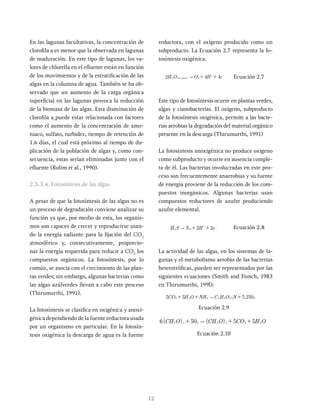 12
En las lagunas facultativas, la concentración de
clorofila a es menor que la observada en lagunas
de maduración. En este tipo de lagunas, los va-
lores de chlorella en el efluente están en función
de los movimientos y de la estratificación de las
algas en la columna de agua. También se ha ob-
servado que un aumento de la carga orgánica
superficial en las lagunas provoca la reducción
de la biomasa de las algas. Esta disminución de
clorofila a puede estar relacionada con factores
como el aumento de la concentración de amo-
niaco, sulfato, turbidez, tiempo de retención de
1.6 días, el cual está próximo al tiempo de du-
plicación de la población de algas y, como con-
secuencia, estas serían eliminadas junto con el
efluente (Rolim et al., 1990).
2.3.3.4. Fotosíntesis de las algas
A pesar de que la fotosíntesis de las algas no es
un proceso de degradación conviene analizar su
función ya que, por medio de esta, los organis-
mos son capaces de crecer y reproducirse usan-
do la energía radiante para la fijación del CO2
atmosférico y, consecutivamente, proporcio-
nar la energía requerida para reducir a CO2
los
compuestos orgánicos. La fotosíntesis, por lo
común, se asocia con el crecimiento de las plan-
tas verdes; sin embargo, algunas bacterias como
las algas azúlverdes llevan a cabo este proceso
(Thirumurthi, 1991).
La fotosíntesis se clasifica en oxigénica y anoxi-
génica dependiendo de la fuente reductora usada
por un organismo en particular. En la fotosín-
tesis oxigénica la descarga de agua es la fuente
reductora, con el oxígeno producido como un
subproducto. La Ecuación 2.7 representa la fo-
tosíntesis oxigénica.
H O O H e
2 4 4
( )
luz solar
2 2
" + +
+ -
Ecuación 2.7
Este tipo de fotosíntesis ocurre en plantas verdes,
algas y cianobacterias. El oxígeno, subproducto
de la fotosíntesis oxigénica, permite a las bacte-
rias aerobias la degradación del material orgánico
presente en la descarga (Thirumurthi, 1991)
La fotosíntesis anoxigénica no produce oxigeno
como subproducto y ocurre en ausencia comple-
ta de él. Las bacterias involucradas en este pro-
ceso son frecuentemente anaerobias y su fuente
de energía proviene de la reducción de los com-
puestos inorgánicos. Algunas bacterias usan
compuestos reductores de azufre produciendo
azufre elemental.
H S S H e
2 2
O
2 " + +
+ -
Ecuación 2.8
La actividad de las algas, en los sistemas de la-
gunas y el metabolismo aerobio de las bacterias
heterotróficas, pueden ser representados por las
siguientes ecuaciones (Smith and Fisnch, 1983
en Thirumurthi, 199l):
.
CO H O NH C H O N
5 3 5 250
.
2 2 3 5 9 2 5 2
"
+ + +
Ecuación 2.9
( ) ( )
CH O CH O CO H O
6 50 5 5
x x
2 2 2 2 2
"
+ + +
Ecuación 2.10
 