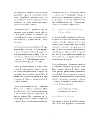 15
tes para remover nutrientes (consumen nitró-
geno, fósforo y potasio); como sustrato para la
producción de biogás; como un medio selectivo
para la remoción de metales pesados (como el
oro, la plata y el cromo); o como alimento para
peces e invertebrados acufiticos.
Cabe mencionar que 1 kilogramo de algas fer-
mentadas puede producir, metano suficien-
te para generar un kW h. de electricidad que
comparado con los requerimientos energéticos
para producir 1 kg de algas (0.1 kW h) resulta
interesante.
Durante su crecimiento, este kilogramo de algas
puede producir cerca de 1.5 kg de O2
por tanto,
se puede decir, que la eficiencia de oxigenación
de la laguna es del orden de 15 kg O2
/(kW h)
considerando que la aireación mecánica transfie-
re cerca de 1 kg O2
/(kW h). Las algas generan 15
veces más rápido oxígeno, sin costo alguno.
Debido, a que generalmente se produce un ex-
cedente de oxígeno disuelto, algunos efluentes,
son usados como recirculación a lagunas pri-
marias para absorber olores, reducir el área de
fermentación y asegurar la presencia de algas
productoras de oxígeno en la capa superficial de
la laguna primaria.
Otro de los beneficios de las algas en las lagunas
de alta tasa es su tendencia a aumentar el pH del
agua. Un pH de 9.2 por 24 horas puede eliminar
el 100 por ciento de la E coli y gran cantidad de
bacterias patógenas. No es muy común que este
tipo de laguna alcance un pH de 9.5 a 10 durante
el día, pero sí tienen una alta tasa de desinfección.
Si el agua tratada se va a utilizar para riego, no
es necesario remover las algas pero el tanque de
sedimentación o almacenamiento debe ser ca-
paz de alcanzar un valor de coliformes fecales
a 103
de NMP/100 mL, que es suficiente para
cumplir con la normatividad mexicana.
2.4.1.3. Lagunas de estabilización aireadas
en forma artificial
Las lagunas aireadas son una mejora del proceso
de lagunas de estabilización que emplea parado-
res para resolver los problemas de olores desa-
gradables producidos por sobrecargas de mate-
ria orgánica y disminuir los requerimientos de
área. Los sólidos se mantiene en suspensión en
todo el cuerpo de la laguna, siendo más pareci-
do el proceso al sistema de lodos activados sin
recirculación que a una laguna aerobia con su-
ministro natural de oxígeno.
Este tipo de lagunas se emplean en el tratamien-
to de residuos domésticos de pequeñas y me-
dianas cantidades así como de efluentes indus-
triales (papelera, procesamiento de alimentos y
petroquímica). En estos sistemas no se encuen-
tran algas, y la mayor cantidad de organismos
presentes son bacterias, protozoarios y rotíferos.
Las lagunas de aireación se pueden clasificar a
su vez en dos tipos de lagunas:
• Aireada con mezcla completa
• Aireada con mezcla parcial
2.4.1.4. Lagunas de pulimento
Estas lagunas se utilizan después de otros pro-
cesos con dos fines, mejorar la calidad del agua
 