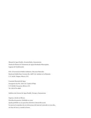Manual de Agua Potable, Alcantarillado y Saneamiento
Diseño de Plantas de Tratamiento de Aguas Residuales Municipales:
Lagunas de Estabilización
D.R. © Secretaría de Medio Ambiente y Recursos Naturales
Boulevard Adolfo Ruiz Cortines No. 4209 Col. Jardines en la Montaña
C.P. 14210, Tlalpan, México, D.F.
Comisión Nacional del Agua
Insurgentes Sur No. 2416 Col. Copilco El Bajo
C.P. 04340, Coyoacán, México, D.F.
Tel. (55) 5174-4000
Subdirección General de Agua Potable, Drenaje y Saneamiento
Impreso y hecho en México
Distribución gratuita. Prohibida su venta.
Queda prohibido su uso para fines distintos al desarrollo social.
Se autoriza la reproducción sin alteraciones del material contenido en esta obra,
sin fines de lucro y citando la fuente.
 