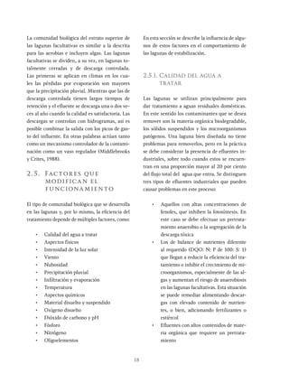 18
La comunidad biológica del estrato superior de
las lagunas facultativas es similar a la descrita
para las aerobias e incluyen algas. Las lagunas
facultativas se dividen, a su vez, en lagunas to-
talmente cerradas y de descarga controlada.
Las primeras se aplican en climas en los cua-
les las pérdidas por evaporación son mayores
que la precipitación pluvial. Mientras que las de
descarga controlada tienen largos tiempos de
retención y el efluente se descarga una o dos ve-
ces al año cuando la calidad es satisfactoria. Las
descargas se controlan con hidrogramas, así es
posible combinar la salida con los picos de gas-
to del influente. En otras palabras actúan tanto
como un mecanismo controlador de la contami-
nación como un vaso regulador (Middlebrooks
y Crites, 1988).
2.5. Factores que
modifican el
funcionamiento
El tipo de comunidad biológica que se desarrolla
en las lagunas y, por lo mismo, la eficiencia del
tratamiento depende de múltiples factores, como:
• Calidad del agua a tratar
• Aspectos físicos
• Intensidad de la luz solar
• Viento
• Nubosidad
• Precipitación pluvial
• Infiltración y evaporación
• Temperatura
• Aspectos químicos
• Material disuelto y suspendido
• Oxígeno disuelto
• Dióxido de carbono y pH
• Fósforo
• Nitrógeno
• Oligoelementos
En esta sección se describe la influencia de algu-
nos de estos factores en el comportamiento de
las lagunas de estabilización.
2.5.1. Calidad del agua a
tratar
Las lagunas se utilizan principalmente para
dar tratamiento a aguas residuales domésticas.
En este sentido los contaminantes que se desea
remover son la materia orgánica biodegradable,
los sólidos suspendidos y los microorganismos
patógenos. Una laguna bien diseñada no tiene
problemas para removerlos, pero en la práctica
se debe considerar la presencia de efluentes in-
dustriales, sobre todo cuando estos se encuen-
tran en una proporción mayor al 20 por ciento
del flujo total del agua que entra. Se distinguen
tres tipos de efluentes industriales que pueden
causar problemas en este proceso:
• Aquellos con altas concentraciones de
fenoles, que inhiben la fotosíntesis. En
este caso se debe efectuar un pretrata-
miento anaerobio o la segregación de la
descarga tóxica
• Los de balance de nutrientes diferente
al requerido (DQO: N: P de 100: 5: 1)
que llegan a reducir la eficiencia del tra-
tamiento o inhibir el crecimiento de mi-
croorganismos, especialmente de las al-
gas y aumentan el riesgo de anaerobiosis
en las lagunas facultativas. Esta situación
se puede remediar alimentando descar-
gas con elevado contenido de nutrien-
tes, o bien, adicionando fertilizantes o
estiércol
• Efluentes con altos contenidos de mate-
ria orgánica que requiere un pretrata-
miento
 