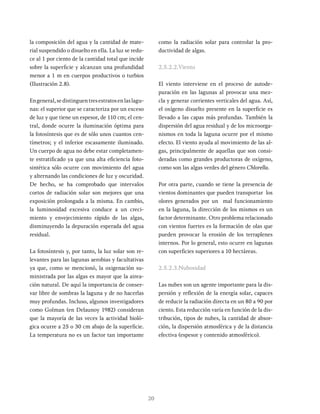 20
la composición del agua y la cantidad de mate-
rial suspendido o disuelto en ella. La luz se redu-
ce al 1 por ciento de la cantidad total que incide
sobre la superficie y alcanzan una profundidad
menor a 1 m en cuerpos productivos o turbios
(Ilustración 2.8).
Engeneral,sedistinguentresestratosenlaslagu-
nas: el superior que se caracteriza por un exceso
de luz y que tiene un espesor, de 110 cm; el cen-
tral, donde ocurre la iluminación óptima para
la fotosíntesis que es de sólo unos cuantos cen-
tímetros; y el inferior escasamente iluminado.
Un cuerpo de agua no debe estar completamen-
te estratificado ya que una alta eficiencia foto-
sintética sólo ocurre con movimiento del agua
y alternando las condiciones de luz y oscuridad.
De hecho, se ha comprobado que intervalos
cortos de radiación solar son mejores que una
exposición prolongada a la misma. En cambio,
la luminosidad excesiva conduce a un creci-
miento y envejecimiento rápido de las algas,
disminuyendo la depuración esperada del agua
residual.
La fotosíntesis y, por tanto, la luz solar son re-
levantes para las lagunas aerobias y facultativas
ya que, como se mencionó, la oxigenación su-
ministrada por las algas es mayor que la airea-
ción natural. De aquí la importancia de conser-
var libre de sombras la laguna y de no hacerlas
muy profundas. Incluso, algunos investigadores
como Golman (en Delaunoy 1982) consideran
que la mayoría de las veces la actividad bioló-
gica ocurre a 25 o 30 cm abajo de la superficie.
La temperatura no es un factor tan importante
como la radiación solar para controlar la pro-
ductividad de algas.
2.5.2.2.Viento
El viento interviene en el proceso de autode-
puración en las lagunas al provocar una mez-
cla y generar corrientes verticales del agua. Así,
el oxígeno disuelto presente en la superficie es
llevado a las capas más profundas. También la
dispersión del agua residual y de los microorga-
nismos en toda la laguna ocurre por el mismo
efecto. El viento ayuda al movimiento de las al-
gas, principalmente de aquellas que son consi-
deradas como grandes productoras de oxígeno,
como son las algas verdes del género Chlorella.
Por otra parte, cuando se tiene la presencia de
vientos dominantes que pueden transportar los
olores generados por un mal funcionamiento
en la laguna, la dirección de los mismos es un
factor determinante. Otro problema relacionado
con vientos fuertes es la formación de olas que
pueden provocar la erosión de los terraplenes
internos. Por lo general, esto ocurre en lagunas
con superficies superiores a 10 hectáreas.
2.5.2.3.Nubosidad
Las nubes son un agente importante para la dis-
persión y reflexión de la energía solar, capaces
de reducir la radiación directa en un 80 a 90 por
ciento. Esta reducción varía en función de la dis-
tribución, tipos de nubes, la cantidad de absor-
ción, la dispersión atmosférica y de la distancia
efectiva (espesor y contenido atmosférico).
 