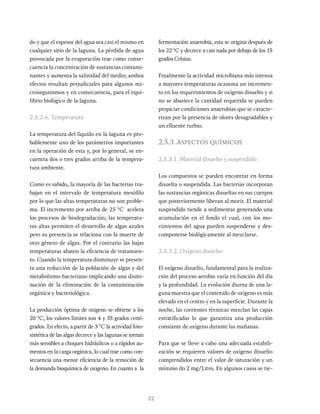 22
do y que el espesor del agua sea casi el mismo en
cualquier sitio de la laguna. La pérdida de agua
provocada por la evaporación trae como conse-
cuencia la concentración de sustancias contami-
nantes y aumenta la salinidad del medio; ambos
efectos resultan perjudiciales para algunos mi-
croorganismos y en consecuencia, para el equi-
librio biológico de la laguna.
2.5.2.6. Temperatura
La temperatura del líquido en la laguna es pro-
bablemente uno de los parámetros importantes
en la operación de esta y, por lo general, se en-
cuentra dos o tres grados arriba de la tempera-
tura ambiente.
Como es sabido, la mayoría de las bacterias tra-
bajan en el intervalo de temperatura mesófilo
por lo que las altas temperaturas no son proble-
ma. El incremento por arriba de 25 °C acelera
los procesos de biodegradación; las temperatu-
ras altas permiten el desarrollo de algas azules
pero su presencia se relaciona con la muerte de
otro género de algas. Por el contrario las bajas
temperaturas abaten la eficiencia de tratamien-
to. Cuando la temperatura disminuye se presen-
ta una reducción de la población de algas y del
metabolismo bacteriano implicando una dismi-
nución de la eliminación de la contaminación
orgánica y bacteriológica.
La producción óptima de oxigeno se obtiene a los
20 °C, los valores límites son 4 y 35 grados centí-
grados. En efecto, a partir de 3 °C la actividad foto-
sintética de las algas decrece y las lagunas se tornan
más sensibles a choques hidráulicos o a rápidos au-
mentos en la carga orgánica, lo cual trae como con-
secuencia una menor eficiencia de la remoción de
la demanda bioquímica de oxigeno. En cuanto a la
fermentación anaerobia, esta se origina después de
los 22 °C y decrece a casi nada por debajo de los 15
grados Celsius.
Finalmente la actividad microbiana más intensa
a mayores temperaturas ocasiona un incremen-
to en los requerimientos de oxígeno disuelto y si
no se abastece la cantidad requerida se pueden
propiciar condiciones anaerobias que se caracte-
rizan por la presencia de olores desagradables y
un efluente turbio.
2.5.3.Aspectos químicos
2.5.3.1. Material disuelto y suspendido
Los compuestos se pueden encontrar en forma
disuelta o suspendida. Las bacterias incorporan
las sustancias orgánicas disueltas en sus cuerpos
que posteriormente liberan al morir. El material
suspendido tiende a sedimentar generando una
acumulación en el fondo el cual, con los mo-
vimientos del agua pueden suspenderse y des-
componerse biológicamente al mezclarse.
2.5.3.2. Oxígeno disuelto
El oxígeno disuelto, fundamental para la realiza-
ción del proceso aerobio varía en función del día
y la profundidad. La evolución diurna de una la-
guna muestra que el contenido de oxígeno es más
elevado en el centro y en la superficie. Durante la
noche, las corrientes térmicas mezclan las capas
estratificadas lo que garantiza una producción
constante de oxígeno durante las mañanas.
Para que se lleve a cabo una adecuada estabili-
zación se requieren valores de oxígeno disuelto
comprendidos entre el valor de saturación y un
mínimo do 2 mg/Litro. En algunos casos se tie-
 