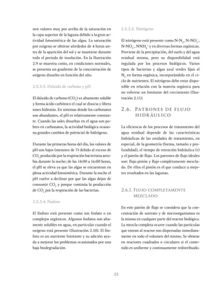 23
nen valores muy por arriba de la saturación en
la capa superior de la laguna debido a la gran ac-
tividad fotosintética de las algas. La saturación
por oxígeno se obtiene alrededor de 4 horas an-
tes de la aparición del sol y se mantiene durante
todo el periodo de insolación. En la Ilustración
2.9 se muestra como, en condiciones normales,
se presenta un gradiente de la concentración de
oxígeno disuelto en función del año.
2.5.3.3. Dióxido de carbono y pH
El dióxido de carbono (CO2
) es altamente soluble
y forma ácido carbónico el cual se disocia y libera
iones hidronio. En sistemas donde los carbonatos
son abundantes, el pH es relativamente constan-
te. Cuando las sales disueltas en el agua son po-
bres en carbonatos, la actividad biológica ocasio-
na grandes cambios de potencial de hidrógeno.
Durante las primeras horas del día, los valores de
pH son bajos (menores de 7) debido al exceso de
CO2
producido por la respiración bacteriana aero-
bia durante la noche; de las 14:00 a 16:00 horas,
el pH se eleva ya que las algas se encuentran en
plena actividad fotosintética. Durante la noche el
pH vuelve a declinar por que las algas dejan de
consumir CO2
y porque continúa la producción
de CO2
por la respiración de las bacterias.
2.5.3.4. Fósforo
El fósforo está presente como ion fosfato o en
complejos orgánicos. Algunos fosfatos son alta-
mente solubles en agua, en particular cuando el
oxígeno está presente (Ilustración 2.10). El fós-
foro es un nutriente limitante y su adición ayu-
da a mejorar los problemas ocasionados por una
baja biodegradación.
2.5.3.5. Nitrógeno
El nitrógeno está presente como N-N2
, N-NO2
-
,
N-NO3
-
, NNH4
+
y en diversas formas orgánicas.
Proviene de la precipitación, del suelo y del agua
residual misma, pero su disponibilidad está
regulada por los procesos biológicos. Varios
tipos de bacterias y algas azul verdes fijan el
N2
en forma orgánica, incorporándolo en el ci-
clo de nutrientes. El nitrógeno debe estar dispo-
nible en relación con la materia orgánica para
no volverse un limitante del crecimiento (Ilus-
tración 2.11).
2.6. Patrones de flujo
hidr áulico
La eficiencia de los procesos de tratamiento del
agua residual depende de las características
hidráulicas de las unidades de tratamiento, en
especial, de la geometría (forma, tamaño y pro-
fundidad), el tiempo de retención hidráulica (t)
y el patrón de flujo. Los patrones de flujo ideales
son: flujo pistón y flujo completamente mezcla-
do. De ellos el pistón es el que conduce a mejo-
res resultados en las lagunas.
2.6.1. Flujo completamente
mezclado
En este patrón de flujo se considera que la con-
centración de sustrato y de microorganismos es
la misma en cualquier parte del reactor biológico.
La mezcla completa ocurre cuando las partículas
que entran al reactor son dispersadas inmediata-
mente en todo el volumen del mismo. Se obtiene
en reactores cuadrados o circulares si el conte-
nido es uniforme y continuamente redistribuido.
 