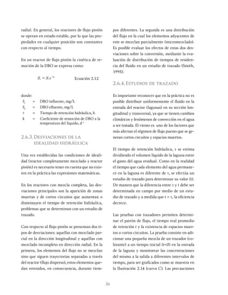 26
radial. En general, los reactores de flujo pistón
se operan en estado estable, por lo que las pro-
piedades en cualquier posición son constantes
con respecto al tiempo.
En un reactor de flujo pistón la cinética de re-
moción de la DBO se expresa como:
S S e
e i
k
= x
-
Ecuación 2.12
donde:
Si
= DBO influente, mg/L
Se
= DBO efluente, mg/L
t = Tiempo de retención hidráulica, h
k = Coeficiente de remoción de DBO a la
temperatura del líquido, d-1
2.6.3.Desviaciones de la
idealidad hidráulica
Una vez establecidas las condiciones de ideali-
dad (reactor completamente mezclado y reactor
pistón) es necesario tener en cuenta que no exis-
ten en la práctica las expresiones matemáticas.
En los reactores con mezcla completa, las des-
viaciones principales son la aparición de zonas
muertas y de cortos circuitos que aumentan o
disminuyen el tiempo de retención hidráulica,
problemas que se determinan con un estudio de
trazado.
Con respecto al flujo pistón se presentan dos ti-
pos de desviaciones: aquellas con mezclado par-
cial en la dirección longitudinal y aquéllas con
mezclado incompleto en dirección radial. En la
primera, los elementos del flujo no se mezclan
sino que siguen trayectorias separadas a través
del reactor (flujo disperso), estos elementos que-
dan retenidos, en consecuencia, durante tiem-
pos diferentes. La segunda es una distribución
del flujo en la cual los elementos adyacentes de
este se mezclan parcialmente (micromezclado).
Es posible evaluar los efectos de estas dos des-
viaciones sobre la conversión, mediante la eva-
luación de distribución de tiempos de residen-
cia del fluido en un estudio de trazado (Smith,
1995).
2.6.4.Estudios de trazado
Es importante reconocer que en la práctica no es
posible distribuir uniformemente el fluido en la
entrada del reactor (lagunas) en su sección lon-
gitudinal y transversal, ya que se tienen cambios
climáticos y fenómenos de convección en el agua
a ser tratada. El viento es uno de los factores que
más afectan el régimen de flujo puesto que se ge-
neran cortos circuitos y espacios muertos.
El tiempo de retención hidráulica, t se estima
dividiendo el volumen líquido de la laguna entre
el gasto del agua residual. Como en la realidad
el tiempo que cada elemento del agua permane-
ce en la laguna es diferente de t, se efectúa un
estudio de trazado para determinar su valor (t).
De manera que la diferencia entre t y t debe ser
determinada en campo por medio de un estu-
dio de trazado y a medida que t < t, la eficiencia
decrece.
Las pruebas con trazadores permiten determi-
nar el patrón de flujo, el tiempo real promedio
de retención t y la existencia de espacios muer-
tos o cortos circuitos. La prueba consiste en adi-
cionar una pequeña mezcla de un trazador (co-
lorante) a un tiempo inicial (t=0) en la entrada
de la laguna y monitorear las concentraciones
del mismo a la salida a diferentes intervalos de
tiempo, para ser graficados como se muestra en
la Ilustración 2.14 (curva C). Las precauciones
 