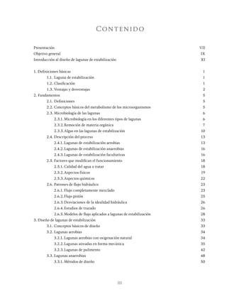 III
Contenido
Presentación			 VII
Objetivo general			 IX
Introducción al diseño de lagunas de estabilización XI
1. Definiciones básicas 1
1.1. Laguna de estabilización 1
1.2. Clasificación 1
1.3. Ventajas y desventajas 2
2. Fundamentos			 5
2.1. Definiciones 5
2.2. Conceptos básicos del metabolismo de los microorganismos 5
2.3. Microbiología de las lagunas 6
		 2.3.1. Microbiología en los diferentes tipos de lagunas 6
		 2.3.2.Remoción de materia orgánica 7
		 2.3.3.Algas en las lagunas de estabilización 10
2.4. Descripción del proceso 13
		 2.4.1. Lagunas de estabilización aerobias 13
		 2.4.2.Lagunas de estabilización anaerobias 16
		 2.4.3.Lagunas de estabilización facultativas 16
2.5. Factores que modifican el funcionamiento 18
		 2.5.1. Calidad del agua a tratar 18
		 2.5.2.Aspectos físicos 19
		 2.5.3.Aspectos químicos 22
2.6. Patrones de flujo hidráulico 23
		 2.6.1. Flujo completamente mezclado 23
		 2.6.2.Flujo pistón 25
		 2.6.3.Desviaciones de la idealidad hidráulica 26
		 2.6.4.Estudios de trazado 26
		 2.6.5.Modelos de flujo aplicados a lagunas de estabilización 28
3. Diseño de lagunas de estabilización 33
3.1. Conceptos básicos de diseño 33
3.2. Lagunas aerobias 34
		 3.2.1. Lagunas aerobias con oxigenación natural 34
		 3.2.2.Lagunas aireadas en forma mecánica 35
		 3.2.3.Lagunas de pulimento 42
3.3. Lagunas anaerobias 48
		 3.3.1. Métodos de diseño 50
 