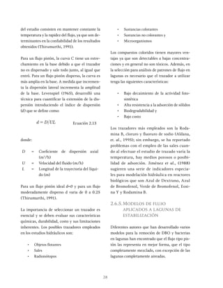 28
del estudio consisten en mantener constante la
temperatura y la rapidez del flujo, ya que son de-
terminantes en la confiabilidad de los resultados
obtenidos (Thirumurthi, 1991).
Para un flujo pistón, la curva C tiene un estre-
chamiento en la base debido a que el trazador
no es dispersado y sale todo junto, al igual que
entró. Para un flujo pistón disperso, la curva es
más amplia en la base. A medida que incremen-
ta la dispersión lateral incrementa la amplitud
de la base. Levenspiel (1965), desarrolló una
técnica para cuantificar la extensión de la dis-
persión introduciendo el índice de dispersión
(d) que se define como:
/
d D UL
= Ecuación 2.13
donde:
D = Coeficiente de dispersión axial
(m2
/h)
U = Velocidad del fluido (m/h)
L = Longitud de la trayectoria del líqui-
do (m)
Para un flujo pistón ideal d=0 y para un flujo
moderadamente disperso d varia de 0 a 0.25
(Thirumurthi, 1991).
La importancia de seleccionar un trazador es
esencial y se deben evaluar sus características
químicas, durabilidad, costo y sus limitaciones
inherentes. Los posibles trazadores empleados
en los estudios hidráulicos son:
• Objetos flotantes
• Sales
• Radioisótopos
• Sustancias colorantes
• Sustancias no colorantes y
• Microorganismos
Los compuestos coloridos tienen mayores ven-
tajas ya que son detectables a bajas concentra-
ciones y en general no son tóxicos. Además, en
la selección para análisis de patrones de flujo en
lagunas es necesario que el trazador a utilizar
tenga las siguientes características:
• Bajo decaimiento de la actividad foto-
sintética
• Alta resistencia a la adsorción de sólidos
• Biodegradabilidad y
• Bajo costo
Los trazadores más empleados son la Roda-
mina B, cloruro y fluoruro de sodio (Aldana,
et. al., 1995); sin embargo, se ha reportado
problemas con el empleo de las sales cuan-
do al efectuar el estudio de trazado varía la
temperatura, hay medios porosos o posibi-
lidad de adsorción. Jiménez et al., (1988)
sugieren una serie de indicadores especia-
les para modelación hidráulica en reactores
biológicos que son Azul de Dextrano, Azul
de Bromofenol, Verde de Bromofenol, Eosi-
na Y y Rodamina B.
2.6.5.Modelos de flujo
aplicados a lagunas de
estabilización
Diferentes autores que han desarrollado varios
modelos para la remoción de DBO y bacterias
en lagunas han encontrado que el flujo tipo pis-
tón las representa en mejor forma, que el tipo
completamente mezclado, con excepción de las
lagunas completamente aireadas.
 