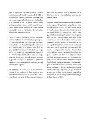 30
tipos de regímenes. De manera que los cambios
hidráulicos no afectan la remoción de la DBO a
la salida de la laguna (Ilustración 2.16). De esta
manera, una laguna facultativa cuya finalidad es
la de remover la DBO se puede diseñar como
un reactor de flujo pistón o completamente mez-
clado. Mientras que las lagunas de pulimento
construidas para la eliminación de patógenos
solo pueden ser de tipo pistón.
Como el carácter facultativo de una laguna se
obtiene mediante el control de la carga orgáni-
ca en términos de kg DBO/día/área, una lagu-
na facultativa con flujo pistón puede recibir una
alta carga orgánica en la primera parte de la la-
guna (condiciones anaerobias reales), una carga
media a la mitad de la laguna (donde se pueden
encontrar condiciones facultativas) y una carga
baja en la última parte (completamente aerobia)
lo que no conduce a lo deseado. El problema
puede ser resuelto mediante la recirculación del
efluente de la laguna.
Sin embargo, la práctica de la recirculación
cambia de un régimen de flujo pistón a uno
completamente mezclado. El efecto de la recir-
culación en una serie de lagunas parcialmente
mezcladas es positivo para la remoción de la
DBO pero aún no está estudiada la recirculación
en flujo pistón.
Algunos autores han recomendado el diseño de
varias lagunas de pulimento pequeñas en serie
instaladas como si fuera una sola, lo cual resul-
ta benéfico para evitar los cortos circuitos y crear
un flujo hidráulico cercano al tipo pistón, ase-
gurando la remoción de bacterias. Con respecto
a los reactores completamente mezclados, se ha
observado, a través de estudios realizados con
trazadores, que las lagunas rectangulares no es-
tán bajo dicho régimen, pero sí tienen un área de
mezclado central, aunque a la entrada y salida del
sistema se tengan zonas muertas. Para resolver
este problema, se debe considerar el diseño de la-
gunas pequeñas con tiempos de retención cortos
y reducir las zonas muertas y los circuitos cortos.
La Ilustración 2.17 muestra la diferencia entre un
flujo hidráulico ideal en operación cuando una la-
guna es dividida en varias pequeñas. La solución
a este problema es diseñar las lagunas con una
relación adecuada largo/ancho, lo que indica que
se parte de un flujo completamente mezclado a
uno pistón. El uso de mamparas favorece este tipo
de flujo (Juanico, 1991).
 