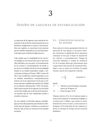 33
La aplicación de las lagunas como método de tra-
tamiento se dio en forma casual, las primeras no se
diseñaron, simplemente se usaron y funcionaron.
Para este capítulo, es conveniente tener presente
que los modelos matemáticos son una herramien-
ta de apoyo para el diseño de algún proceso.
Cabe señalar que la complejidad de las reaccio-
nes biológicas y las interacciones que se dan entre
ellas dificultan, por una parte, la racionalización
de los criterios y recomendaciones de diseño y,
por la otra, el establecimiento de una metodología
basada en un modelo matemático simple y uni-
versal para las lagunas (Ouano, 1981). A pesar de
ello se han establecido criterios (apoyados ya sea
en modelos matemáticos, conceptualizaciones
teóricas y/o en la experiencia) con los que se ob-
tienen sistemas confiables para predecir la calidad
de los efluentes (Thirumurthi, 1991). De hecho,
dado el gran tamaño de las lagunas, los más útiles
son los más simples que se derivan de la experien-
cia mientras que los más complicados ayudan a
entender el proceso.
En este capítulo se describen algunas metodolo-
gías que han sido propuestas para diseñar los dife-
rentes tipos de lagunas. Asimismo, se presenta al
final de cada sección un resumen de los métodos
de diseño.
3.1. Conceptos básicos
de diseño
Para realizar en forma apropiada el diseño y la
operación de una laguna es necesario enten-
der claramente el significado de los siguientes
conceptos en los que se basan la mayoría de
los criterios y recomendaciones: Tiempo de
retención hidráulica o tiempo de residencia
(t). Es el tiempo (días) que teóricamente pasa
el agua dentro del sistema de tratamiento bio-
lógico y que se utiliza en el diseño. Se puede
estimar a partir de la siguiente relación:
Q
V
x = Ecuación 3.1
donde:
V = Volumen total del líquido contenido
dentro de la laguna, m3
Q = Gasto de agua, m3
/d
Volumen efectivo (VE
). Es el volumen donde se
realiza efectivamente el tratamiento biológico y
es menor que V debido a que toman en consi-
deración los cortos circuitos y zonas muertas en
la laguna. De la utilización de este volumen, se
deriva el concepto de tiempo real de retención
hidráulica:
3
Diseño de lagunas de estabilización
 