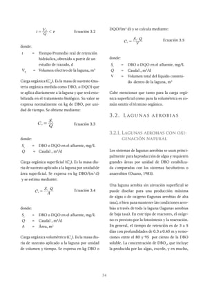 34
t Q
VE
1 x
= Ecuación 3.2
donde:
t = Tiempo Promedio real de retención
hidráulica, obtenido a partir de un
estudio de trazado, d
VE
= Volumen efectivo de la laguna, m3
Carga orgánica (C0
). Es la masa de sustrato (ma-
teria orgánica medida como DBO, o DQO) que
se aplica diariamente a la laguna y que será esta-
bilizada en el tratamiento biológico. Su valor se
expresa normalmente en kg de DBO, por uni-
dad de tiempo. Se obtiene mediante:
C Q
S
o
i
= Ecuación 3.3
donde:
Si
= DBO o DQO en el afluente, mg/L
Q = Caudal , m3
/d
Carga orgánica superficial (CS
). Es la masa dia-
ria de sustrato aplicado a la laguna por unidad de
área superficial. Se expresa en kg DBO/(m2
d)
y se estima mediante:
C A
S Q
s
i
= Ecuación 3.4
donde:
Si
= DBO o DQO en el afluente, mg/L
Q = Caudal , m3
/d
A = Área, m2
Carga orgánica volumétrica (Cv
). Es la masa dia-
ria de sustrato aplicado a la laguna por unidad
de volumen y tiempo. Se expresa en kg DBO o
DQO/(m3
d) y se calcula mediante:
C V
S Q
v
i $
= Ecuación 3.5
donde:
Si
= DBO o DQO en el afluente, mg/L
Q = Caudal , m3
/d
V = Volumen total del líquido conteni-
do dentro de la laguna, m3
Cabe mencionar que tanto para la carga orgá-
nica superficial como para la volumétrica es co-
mún omitir el término orgánico.
3.2. Lagunas aerobias
3.2.1. Lagunas aerobias con oxi-
genación natural
Los sistemas de lagunas aerobias se usan princi-
palmente para la producción de algas y requieren
grandes áreas por unidad de DBO estabiliza-
da comparadas con los sistemas facultativos o
anaerobios (Ouano, 1981).
Una laguna aerobia sin aireación superficial se
puede diseñar para una producción máxima
de algas o de oxigeno (lagunas aerobias de alta
tasa), o bien para mantener las condiciones aero-
bias a través de toda la laguna (lagunas aerobias
de baja tasa). En este tipo de reactores, el oxíge-
no es provisto por la fotosíntesis y la reaeración.
En general, el tiempo de retención es de 3 a 5
días con profundidades de 0.3 a 0.45 m y remo-
ciones entre el 80 y 95 por ciento de la DBO
soluble. La concentración de DBOT
, que incluye
la producida por las algas, excede, y en mucho,
 