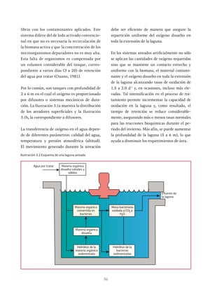 36
librio con los contaminantes aplicados. Este
sistema difiere del de lodo activado convencio-
nal en que no es necesaria la recirculación de
la biomasa activa y que la concentración de los
microorganismos depuradores no es muy alta.
Esta falta de organismos es compensada por
un volumen considerable del tanque, corres-
pondiente a varios días (3 a 20) de retención
del agua por tratar (Ouano, 1981).
Por lo común, son tanques con profundidad de
2 a 6 m en el cual el oxígeno es proporcionado
por difusores o sistemas mecánicos de dura-
ción. La Ilustración 3.1a muestra la distribución
de los aeradores superficiales y la Ilustración
3.1b, la correspondiente a difusores.
La transferencia de oxígeno en el agua depen-
de de diferentes parámetros: calidad del agua,
temperatura y presión atmosférica (altitud).
El movimiento generado durante la aireación
debe ser eficiente de manera que asegure la
repartición uniforme del oxígeno disuelto en
toda la extensión de la laguna.
En los sistemas aireados artificialmente no sólo
se aplican las cantidades de oxígeno requeridas
sino que se mantiene un contacto estrecho y
uniforme con la biomasa, el material contami-
nante y el oxígeno disuelto en toda la extensión
de la laguna alcanzando tasas de oxidación de
1.5 a 2.0 d-1
y, en ocasiones, incluso más ele-
vadas. Tal intensificación en el proceso de tra-
tamiento permite incrementar la capacidad de
oxidación en la laguna y, como resultado, el
tiempo de retención se reduce considerable-
mente, asegurando más o menos tasas normales
para las reacciones bioquímicas durante el pe-
riodo del invierno. Más afín, se puede aumentar
la profundidad de la laguna (5 a 6 m), lo que
ayuda a disminuir los requerimientos de área.
Ilustración 3.2 Esquema de una laguna aireada
Materia orgánica
disuelta coloides y
sólidos
Materia orgánica
convertida en
bacterias
Efluente de
la laguna
Materia orgánica
disuelta
Masa bacteriana
oxidada a CO y
H O
Hidrólisis de la
materia orgánica
sedimentada
Hidrólisis de la
bacterias
sedimentadas
2
2
Agua por tratar
 