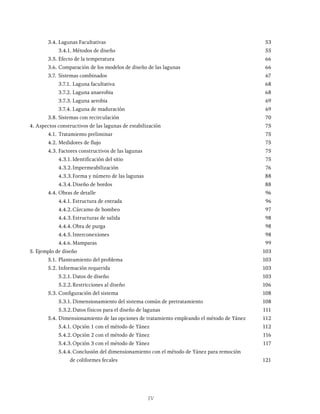 IV
3.4. Lagunas Facultativas 53
		 3.4.1. Métodos de diseño 55
3.5. Efecto de la temperatura 66
3.6. Comparación de los modelos de diseño de las lagunas 66
3.7. Sistemas combinados 67
		 3.7.1. Laguna facultativa 68
		 3.7.2. Laguna anaerobia 68
		 3.7.3. Laguna aerobia 69
		 3.7.4. Laguna de maduración 69
3.8. Sistemas con recirculación 70
4. Aspectos constructivos de las lagunas de estabilización 75
4.1. Tratamiento preliminar 75
4.2. Medidores de flujo 75
4.3. Factores constructivos de las lagunas 75
		 4.3.1. Identificación del sitio 75
		 4.3.2.Impermeabilización 76
		 4.3.3.Forma y número de las lagunas 88
		 4.3.4.Diseño de bordos 88
4.4. Obras de detalle 96
		 4.4.1. Estructura de entrada 96
		 4.4.2.Cárcamo de bombeo 97
		 4.4.3.Estructuras de salida 98
		 4.4.4.Obra de purga 98
		 4.4.5.Interconexiones 98
		 4.4.6.Mamparas 99
5. Ejemplo de diseño 103
5.1. Planteamiento del problema 103
5.2. Información requerida 103
		 5.2.1. Datos de diseño 103
		 5.2.2.Restricciones al diseño 106
5.3. Configuración del sistema 108
		 5.3.1. Dimensionamiento del sistema común de pretratamiento 108
		 5.3.2.Datos físicos para el diseño de lagunas 111
5.4. Dimensionamiento de las opciones de tratamiento empleando el método de Yánez 112
		 5.4.1. Opción 1 con el método de Yánez 112
		 5.4.2.Opción 2 con el método de Yánez 116
		 5.4.3.Opción 3 con el método de Yánez 117
		 5.4.4.Conclusión del dimensionamiento con el método de Yánez para remoción
			 de coliformes fecales 121
 