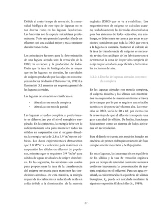 37
Debido al corto tiempo de retención, la comu-
nidad biológica de este tipo de lagunas no es
tan diversa como en las lagunas facultativas.
Las bacterias son la especie microbiana predo-
minante. Todo esto permite la producción de un
efluente con una calidad mejor y más constante
durante todo el año.
Los principales factores para la determinación
de una laguna aireada son: la remoción de la
DBO, la aireación y la producción de lodos.
Dado que la tasa de biodegradación es mayor
que en las lagunas no aireadas, las cantidades
de oxígeno producido por las algas no constitu-
yen un factor de diseño (Thirumurthi, 1991) La
Ilustración 3.2 muestra un esquema general de
las lagunas aireadas.
Las lagunas de aireación se clasifican en:
• Aireadas con mezcla completa
• Aireadas con mezcla parcial
Las lagunas aireadas completa y parcialmen-
te se diferencian por el nivel energético em-
pleado. En las primeras, la energía debe ser lo
suficientemente alta para mantener todos los
sólidos en suspensión con el oxígeno disuel-
to; la energía varía de 2.8 a 3.9 W/metros cú-
bicos. Los datos experimentales demuestran
que 2.8 W/m3
es suficiente para mantener en
suspensión los sólidos en efluente de papele-
ras, mientras que se requieren 3.9 W/m3
para
sólidos de aguas residuales de origen domésti-
co. En las segundas, los aeradores son usados
para proporcionar la tasa de la transferencia
del oxígeno necesaria para mantener las con-
diciones aerobias. De esta manera, la energía
requerida inicialmente es reducida de celda en
celda debido a la disminución de la materia
orgánica (DBO) que se va a estabilizar. Los
requerimientos de oxigeno se calculan usan-
do cuidadosamente las fórmulas desarrolladas
para los sistemas de lodos activados; sin em-
bargo, se debe tener en cuenta que estas ecua-
ciones consideran que toda la DBO que entra
a la laguna es oxidada. Posterior al cálculo de
la tasa de transferencia de oxigeno es necesa-
rio revisar los catálogos de los fabricantes para
determinar la zona de dispersión completa de
oxígeno por aeradores superficiales, helicoida-
les o chorros de aire.
3.2.2.1.Diseño de lagunas aireadas con mez-
cla completa
En las lagunas aireadas con mezcla completa,
el oxígeno disuelto y los sólidos son manteni-
dos en suspensión de manera uniforme a través
del estanque por lo que se requiere una relación
suministro de potencia/volumen alta. La remo-
ción de DBO, varía de 50 a 60 por ciento con
la desventaja de que el efluente transporta una
gran cantidad de sólidos. De hecho, funcionan
básicamente como un sistema de lodos activa-
dos sin recirculación.
Para el diseño se cuenta con modelos basados en
cinéticas de primer orden para reactores de flujo
completamente mezclado y de flujo pistón.
En estas lagunas, la concentración en equilibrio
de los sólidos y la tasa de remoción orgánica
para un tiempo de retención constante aumenta
conforme incrementa la concentración de ma-
teria orgánica en el influente. Para un agua re-
sidual, la concentración en equilibrio de sólidos
biológicos, Xv
, puede ser calculada mediante la
siguiente expresión (Eckenfelder Jr., 1989):
 