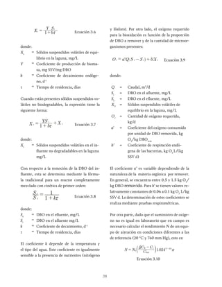38
X
Y S
b
1
v
i
x
= + Ecuación 3.6
donde:
Xv
= Sólidos suspendidos volátiles de equi-
librio en la laguna, mg/L
Y = Coeficiente de producción de bioma-
sa, mg SSV/mg DBO
b = Coeficiente de decaimiento endóge-
no, d-1
t = Tiempo de residencia, días
Cuando están presentes sólidos suspendidos vo-
látiles no biodegradables, la expresión tiene la
siguiente forma:
Xv =
1 + bx
YS i
+ X i
Ecuación 3.7
donde:
Xi
= Sólidos suspendidos volátiles en el in-
fluente no degradadables en la laguna
mg/L
Con respecto a la remoción de la DBO del in-
fluente, esta se determina mediante la fórmu-
la tradicional para un reactor completamente
mezclado con cinética de primer orden:
S i
Se
=
1 + kx
1
Ecuación 3.8
donde:
Se
= DBO en el efluente, mg/L
Si
= DBO en el afluente mg/L
k = Coeficiente de decaimiento, d-1
t = Tiempo de residencia, días
El coeficiente k depende de la temperatura y
el tipo del agua. Este coeficiente es igualmente
sensible a la presencia de nutrientes (nitrógeno
y fósforo). Por otro lado, el oxígeno requerido
para la bioxidación es función de la proporción
de DBO a remover y de la cantidad de microor-
ganismos presentes:
Or = a'Q S i - Se
^ h + b'Xv Ecuación 3.9
donde:
Q = Caudal, m3
/d
Si
= DBO en el afluente, mg/L
Se
= DBO en el efluente, mg/L
XV
= Sólidos suspendidos volátiles de
equilibrio en la laguna, mg/L
Or
= Cantidad de oxígeno requerida,
kg/d
a' = Coeficiente del oxígeno consumido
por unidad de DBO removida, kg
O2
/kg DBOrem
b’ = Coeficiente de respiración endó-
gena de las bacterias, kg O2
L/(kg
SSV d)
El coeficiente a’ es variable dependiendo de la
naturaleza de la materia orgánica por remover.
En general, se encuentra entre 0.5 y 1.5 kg O2
/
kg DBO removido. Para b' se tienen valores re-
lativamente constantes de 0.06 a 0.1 kg O2
L/kg
SSV d. La determinación de estos coeficientes se
realiza mediante pruebas respirométricas.
Por otra parte, dado que el suministro de oxíge-
no no es igual en laboratorio que en campo es
necesario calcular el rendimiento N de un equi-
po de aireación en condiciones diferentes a las
de referencia (20 °C y 760 mm Hg), esto es:
.
N N C
C C
1 024
sat
W L T
0
0
20
b
a
=
- -
c ^
m h
Ecuación 3.10
 