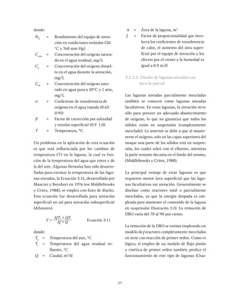 39
donde:
N0
= Rendimiento del equipo de airea-
ción en condiciones estándar (20
°C y 760 mm Hg)
Cosat
= Concentración del oxígeno satura-
do en el agua residual, mg/L
CL
= Concentración del oxígeno disuel-
to en el agua durante la aireación,
mg/L
CW
= Concentración del oxígeno satu-
rado en agua pura a 20°C y 1 atm,
mg/L
a = Coeficiente de transferencia de
oxígeno en el agua tratada (0.65
0.95)
b = Factor de corrección por salinidad
y tensión superficial (0.9 1.0)
T = Temperatura, ºC
Un problema en la aplicación de esta ecuación
es que está influenciada por los cambios de
temperatura (T) en la laguna, la cual es fun-
ción de la temperatura del agua que entra y de
la del aire. Algunas fórmulas han sido desarro-
lladas para estimar la temperatura de las lagu-
nas aireadas, la Ecuación 3.11, desarrollada por
Mancini y Barnhart en 1976 (en Middlebrooks
y Crites, 1988), se emplea con fines de diseño.
Esta ecuación fue desarrollada para aireación
superficial no así para aireación subsuperficial
(difusores).
T Af Q
AfT QT
= +
+
Ecuación 3.11
donde:
Ta
= Temperatura del aire, °C
Ti
= Temperatura del agua residual in-
fluente, °C
Q = Caudal, m3
/d
A = Área de la laguna, m2
f = Factor de proporcionalidad que invo-
lucra los coeficientes de transferencia
de calor, el aumento del área super-
ficial por el equipo de aireación y los
efectos por el viento y la humedad es
igual a 0.5 m/d
3.2.2.2. Diseño de lagunas aireadas con
mezcla parcial
Las lagunas aireadas parcialmente mezcladas
también se conocen como lagunas aireadas
facultativas. En estas lagunas, la aireación sirve
sólo para proveer un adecuado abastecimiento
de oxígeno, lo que no garantiza que todos los
sólidos están en suspensión (completamente
mezclado). Lo anterior se debe a que al mante-
nerse el oxígeno, solo en las capas superiores del
tanque una parte de los sólidos está en suspen-
sión, los cuales salen con el efluente, mientras
la parte restante decanta en el fondo del mismo,
(Middlebrooks y Crites, 1988).
La principal ventaja de estas lagunas es que
requieren menor área superficial que las lagu-
nas facultativas sin aireación. Generalmente se
diseñan como reactores total o parcialmente
mezclados, ya que la energía disipada es em-
pleada para mantener el contenido de la laguna
en suspensión (Ilustración 3.3). La remoción de
DBO varía del 70 al 90 por ciento.
La remoción de la DBO se estima empleando un
modelo de j reactores completamente mezclados
en serie con reacción de primer orden. Como es
lógico, el empleo de un modelo de flujo pistón
y cinética de primer orden también predice el
funcionamiento de este tipo de lagunas (Oua-
 