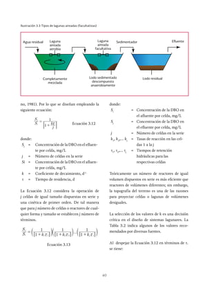 40
no, 1981). Por lo que se diseñan empleando la
siguiente ecuación:
S
S
j
k
1
1
i
j
x
=
+
: D Ecuación 3.12
donde:
Sj
= Concentración de la DBO en el efluen-
te por celda, mg/L
j = Número de celdas en la serie
Si = Concentración de la DBO en el afluen­
te por celda, mg/L
k = Coeficiente de decaimiento, d-1
t = Tiempo de residencia, d
La Ecuación 3.12 considera la operación de
j celdas de igual tamaño dispuestas en serie y
una cinética de primer orden. De tal manera
que para j número de celdas o reactores de cual-
quier forma y tamaño se establecen j número de
términos.
...
S
S
k k k
1
1
1
1
1
1
i
j
j i
1 1 2 2
x x x
=
+ + +
c c c
m m m
6 6 6
@ @ @
Ecuación 3.13
donde:
Si
= Concentración de la DBO en
el afluen­
te por celda, mg/L
Sj
= Concentración de la DBO en
el efluen­
te por celda, mg/L
j = Número de celdas en la serie
k1
, k2
,… kj
= Tasas de reacción en las cel-
das 1 a la j
τ1
, τ2
,… τj
= Tiempos de retención
hidráulicas para las
respectivas celdas
Teóricamente un número de reactores de igual
volumen dispuestos en serie es más eficiente que
reactores de volúmenes diferentes; sin embargo,
la topografía del terreno es una de las razones
para proyectar celdas o lagunas de volúmenes
desiguales.
La selección de los valores de k es una decisión
crítica en el diseño de sistemas lagunares. La
Tabla 3.2 indica algunos de los valores reco-
mendados por diversas fuentes.
Al despejar la Ecuación 3.12 en términos de t.
se tiene:
Ilustración 3.3 Tipos de lagunas aireadas (facultativas)
Laguna
aireada
aerobia
Laguna
aireada
facultativa
Agua residual Sedimentador Efluente
Lodo residual
Lodo sedimentado
descompuesto
anaerobiamente
Completamente
mezclada
 