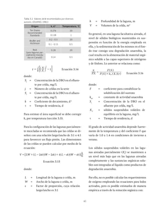 41
Tabla 3.2 Valores de k recomendados por diversos
autores. (OUANO, 1981)
Origen k, d-1
Temperatura, °C
Ten States
Recommended
Standards
0.276 20
0.138 1
Bouller and
Atchinson
0.2 - 0.3 20
0.1 - 0.15 0.5
Reid
(para lagunas par-
cialmente mezcla-
das en Canadá)
0.28 20
0.14 0.5
k
j
S
S
1
j
i
j
1
x c m
< F Ecuación 3.14
donde:
Sj
= Concentración de la DBO en el efluen-
te por celda, mg/L
j = Número de celdas en la serie
Si
= Concentración de la DBO en el afluen­
te por celda, mg/L
k = Coeficiente de decaimiento, d-1
t = Tiempo de residencia, d
Para estimar el área superficial se debe corregir
k, por temperatura (sección 3.5).
Para la configuración de las lagunas parcialmen-
te mezcladas se recomienda que las celdas se di-
señen con una relación largo/ancho de 3:1 o 4:1
para favorecer un flujo pistón. Las dimensiones
de las celdas se pueden calcular por medio de la
ecuación:
V LW L sh W sh L sh W sh
h
2 2 4 6
= + - - + - -
^ ^ ^ ^
h h h h
Ecuación 3.15
donde:
L = Longitud de la laguna o celda, m
W = Ancho de la laguna o celda, m
s = Factor de proporción, cuya relación
largo/ancho es 3:1
h = Profundidad de la laguna, m
V = Volumen de la celda, m3
En general, en una laguna facultativa aireada, el
nivel de sólidos biológicos mantenidos en sus-
pensión es función de la energía empleada en
ella, y la sedimentación de los mismos en el fon-
do trae consigo una degradación anaerobia, la
cual resulta en la alimentación de material orgá-
nico soluble a las capas superiores de nitrógeno
y de fósforo. Lo anterior se relaciona como:
FS
S
F S k X
F S
i
e
i an v
i
x
=
+
^ ^ ^
^
h
h
Ecuación 3.16
donde:
F = coeficiente para contabilizar la
solubilización del sustrato
kan
= constante de actividad anaerobia
Si
= Concentración de la DBO en el
afluen­
te por celda, mg/L
XV
= sólidos suspendidos volátiles de
equilibrio en la laguna, mg/L
t = Tiempo de residencia, d
El grado de actividad anaerobia depende fuerte-
mente de la temperatura y del coeficiente F que
varía de 1.0 a 1.4 en condiciones de invierno a
verano.
Los sólidos suspendidos volátiles en las lagu-
nas aireadas parcialmente (Xv
) se mantienen a
un nivel más bajo que en las lagunas aireadas
completamente y las sustancias orgánicas solu-
bles son integradas al líquido como productos de
degradación anaerobia.
Por ello, no es posible calcular los requerimientos
de oxígeno empleando las ecuaciones para lodos
activados, pero es posible estimarlos de manera
empírica a través de la remoción orgánica con:
 