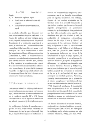 42
'
R F S
= Ecuación 3.17
donde:
Rr
= Remoción orgánica, mg/L
F’ = Coeficiente de sobreutilización del
oxígeno
Sr
= Concentración de DBO removida,
mg/L
Los resultados obtenidos para diferentes resi-
duos industriales indican que el coeficiente F’ es
función del grado de actividad biológica, que a
su vez, depende de la temperatura. En general,
dependiendo de la localización geográfica de la
planta, F' varía de 0.8 a 1.1 durante el invierno
cuando la actividad anaerobia en el tanque es mí-
nima y de 1.1 a 1.5 en verano cuando la activi-
dad anaerobia en el fondo del tanque es máxima
(Eckenfelder Jr., 1989). Los requerimientos de
nutrientes son calculados de manera similar que
para sistemas de lodos activados. Pero, además,
se debe considerar la retroalimentación a partir
de la descomposición anaerobia de lodo sedimen-
tado, lo que abastece de la cantidad de nutrientes
requeridos por el proceso y evita la adición extra
de nitrógeno y fósforo. La Tabla 3.3 muestra una
síntesis de los modelos estudiados.
3.2.3.Lagunas de pulimento
Una vez que la DBO ha sido degradada a nive-
les aceptables para su descarga a corrientes de
agua, la concentración de los coliformes fecales
por lo común es muy alta (106
o 107
). En este
caso se recurre al uso de lagunas de maduración
que además pueden servir de criadero de peces.
Un problema en el diseño de estas lagunas es
que no han sido extensamente estudiados los
factores que afectan la muerte bacterial. Hoy
día, la mayoría de las lagunas de maduración se
diseñan con base en métodos empíricos y semi-
empíricos a partir de fórmulas desarrolladas
para las lagunas facultativas. Sin embargo,
algunos de los estudios reportados en la
literatura como el de Oswald, Thirumurthi y
Marais han revelado que la muerte bacterial
depende principalmente de parámetros
ambientales y climatológicos. Los parámetros
que han sido postulados como aquellos que
interfieren son: pH alto (Parhad y Rao), la
producción de compuestos extracelulares
tóxicos por las algas (Davis y Gloyna), el
agotamiento de los nutrientes (McGarry et
al.) y la exposición al sol o a la luz ultravioleta
(Kapuscinski et al; Moller et al.). Polprasert
et al., 1983 (en Quin et al., 1991) además de
la temperatura, incluyeron los efectos de la
concentración de algas, la carga orgánica, la
intensidad y duración de la luz, el tiempo de
retención hidráulica, la rapidez de degradación
del sustrato y el coeficiente de dispersión para
la muerte bacterial. Mancini y Ridgewood,
por su parte, indicaron que la muerte bacterial
también depende del coeficiente de extinción
de la luz y la profundidad del agua para
conseguir un mezclado perfecto. Asimismo,
Parhad y Rao determinaron que la generación
de efectos antagónicos y antibióticos afectan
la tasa de decaimiento bacterial (Quin et al.,
1991). En general, una laguna de maduración
tiene una profundidad de 0.9 a 1.5 metros. El
tiempo de retención depende de la remoción de
patógenos usando a los coliformes fecales como
indicadores, aunque hay modelos que incluyen
la remoción de huevos de helmintos.
Los métodos de diseño se dividen en empíricos,
semi-empíricos y cinéticos. Los últimos fueron de-
sarrollados por la OPS y Marais . Sin embargo se
ha establecido que los métodos empíricos son más
confiables (Quin et al., 1991 y Ayres et al., 1993).
 