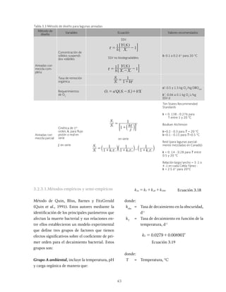 43
Tabla 3.3 Método de diseño para lagunas aireadas
Método de
diseño
Variables Ecuación Valores recomendados
Aireadas con
mezcla com-
pleta
Concentración de
sólidos suspendi-
dos volátiles
SSV:
b X
Y S
1
1
v
i
x
^ h
SSV no biodegradables:
b X X
Y S
1
1
v i
i
x = - -
^ h
b: 0.1 a 0.2 d-1
para 20 °C
Tasa de remoción
orgánica. S
S
k
1
1
i
e
x
= +
Requerimientos
de O2
O a Q S X
r i e
= - +
^ h
a’: 0.5 y 1.5 kg O2
/kg DBOrem
b´: 0.06 a 0.1 kg O2
L/kg
SSV d
Aireadas con
mezcla parcial
Cinética de 1er
orden, k, para flujo
pistón o real en
serie
j: en serie
S
S
j
k
1
1
i
j
j
x
=
+a k
: D
en serie
...
S
S
k k k
1
1
1
1
1
1
i
j
j i
1 1 2 2
x x x
= + + +
a a a
k k k
Ten States Recommended
Standards
k = 0. 138 - 0.276 para
T entre 1 y 20 °C
Bouliuer Atchinson
k=0.2 - 0.3 para T = 20 °C
k=0.1 - 0.15 para T=0.5 °C
Reid (para lagunas parcial-
mente mezcladas en Canadá):
k = 0. 14 - 0.28 para T entre
0.5 y 20 °C
Relación largo/ancho = 3 :1 o
4 :1 en cada Celda Yánez :
k = 2.5 d-1
para 20°C
3.2.3.1.Métodos empíricos y semi-empíricos
Método de Quin, Bliss, Barnes y FitzGerald
(Quin et al., 1991). Estos autores mediante la
identificación de los principales parámetros que
afectan la muerte bacterial y sus relaciones en-
tre ellos establecieron un modelo experimental
que define tres grupos de factores que tienen
efectos significativos sobre el coeficiente de pri-
mer orden para el decaimiento bacterial. Estos
grupos son:
Grupo A ambiental, incluye la temperatura, pH
y carga orgánica de manera que:
k k
obs T pH DBO
= + + Ecuación 3.18
donde:
kobs
= Tasa de decaimiento en la obscuridad,
d-1
kT
= Tasa de decaimiento en función de la
temperatura, d-1
. .
0 0279 0 00890
T = +
Ecuación 3.19
donde:
T = Temperatura, °C
 
