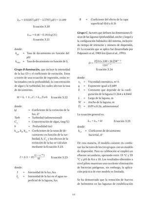 44
. . .
k pH pH
0 02207 3 5797 14 489
pH
2
= - +
^ ^
Ecuación 3.20
. . log
0 46 0 184
DB = -
Ecuación 3.21
donde:
kpH
= Tasa de decaimiento en función del
pH
kDBO
= Tasa de decaimiento en función de Si
Grupo B iluminación, que incluye la intensidad
de la luz (I) y el coeficiente de extinción. Estos
a través de una ecuación de regresión, están re-
lacionados con la profundidad, la concentración
de algas y la turbiedad, los cuales afectan la tasa
de decaimiento.
k
h C C k Turb
A A turb
, + Ecuación 3.22
donde:
kl = Coeficiente de la extinción de la
luz, d-1
Turb = Turbiedad (adimensional)
CA
= Concentración de algas, (mg/L)
h = Profundidad (m)
kturb
, kh
, kCA
= Coeficientes de la tasas de de-
caimiento en función de la tur-
biedad, h, CA
y los efectos de la
extinción de la luz se calculan
mediante la Ecuación 3.23.
I I B k
e
1
1 k h
0
,
= -
- ,
-
^
^
h
h
Ecuación 3.23
donde:
I = Intensidad de la luz, lux
Io
= Intensidad de la luz en el agua su-
perficial de la laguna, lux
B = Coeficiente del efecto de la capa
superficial (0.0 a 0.3)
Grupo C, factores que definen las dimensiones fí-
sicas de las lagunas (profundidad, ancho y largo) y
la configuración hidráulica del sistema, incluyen-
do tiempo de retención y número de dispersión,
D. La ecuación que se aplica fue desarrollada por
Polprasert et al, 1983 (en Quin et al., 1991).
t t
D
E D ν W h W
2
q
q q
1
2
=
+
+
-
^ ^
^
^
h h
h
h
(Lh)
Ecuación 3.24
donde:
nT
= Viscosidad cinemática, m2
/s
q = Exponente igual a 0.489
E = Constante que depende de la confi-
guración de la laguna (1.264 a 4.044)
L = Largo de la laguna, m
W = Ancho de la laguna, m
Dt
= 0.09 a 0.26, adimensional
La ecuación general es:
k k k
CF obs ,
= + Ecuación 3.25
donde:
kCF
= Coeficiente de decaimiento
bacterial, d-1
De esta manera, el modelo consiste en combi-
nar los factores de los tres grupos con un modelo
de dispersión. Para su calibración se empleó un
efluente secundario, operando entre 15 °C y 35
°C y pH de 8.6 a 10. Los resultados obtenidos a
nivel piloto muestran una excelente eliminación
de bacterias patógenas, sin embargo, la aplica-
ción práctica de este modelo es limitada.
Se ha demostrado que la remoción de huevos
de helmintos en las lagunas de estabilización
 