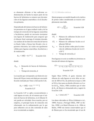 45
es altamente eficiente si hay suficiente se-
dimentación; de hecho la mayor parte de los
huevos de helmintos se remueve por decanta-
ción en las lagunas anaerobias o en la faculta-
tiva primaria.
Dependiendo del número de huevos de helmin-
tos presentes en el agua residual cruda y de los
tiempos de retención de las lagunas anaerobias
y facultativas, puede ser necesario incorporar
una laguna de maduración para asegurar que
el efluente final contenga el estándar deseado.
Los análisis de los datos de remoción de huevos
en Brasil, India y Kenya han llevado a las si-
guientes relaciones, las cuales son igualmente
válidas para lagunas anaerobias, facultativas y
de maduración.
0 38x
.
R 100 1 0 4 .
HH Ecuación 3.26
donde:
RHH
= Remoción de huevos de helmintos,
%
t = Tiempo de retención, d
La ecuación que corresponde a un límite de con-
fianza del 95 por ciento está dada por una modi-
ficación realizada por Yánez a laEcuación 3.26.
.
R 100 1 0 41 . .
HH
0 38 0 0085 2
= - x x
+
Ecuación 3.27
La Ecuación 3.27 se aplica secuencialmente a
cada laguna en serie, de tal manera que el nú-
mero de huevos de helmintos, en el efluente fi-
nal, pueda ser calculado. Esta ecuación, por ser
empírica, el principal factor de remoción está
relacionado con la sedimentación por lo que
para influentes con un alto contenido de sales
no se recomienda su empleo.
3.2.3.2.Métodos cinéticos
Marais propuso un modelo basado en la cinética
de primer orden considerando un reactor com-
pletamente mezclado.
CF k
CF
1
e
CF
i
x
= + Ecuación 3.28
donde:
CFe
= Número de coliformes fecales en el
efluente/100 mL
CFi
= Número de coliformes fecales en el
afluente/100 mL
kCF
= Tasa de primer orden para la remo-
ción de coliformes fecales de 2.6 d-1
a 20 °C
t = Tiempo de retención, d
Para lagunas en serie se establecen j términos en
función del número de lagunas.
...
CF
k k k
CF
1 1 1
e
CF CF CF j
i
1 2
x x x
=
+ + +
^ ^ ^
h h h
Ecuación 3.29
Según Mara (1976), el gasto máximo del
efluente de cada laguna en serie debe ser me-
nor de 500 m3
/d y de preferencia mayor a 250
m3
/d.La clave para un diseño eficiente es el va-
lor de KCF
, Yánez, 1984 considera que el valor
de KCF
de Marais es demasiado alto y sugiere la
Ecuación 3.30.
. .
k 0 84 1 07
CF
T 20
= -
Ecuación 3.30
Los datos colectados en África (Alabaster et al.,
1989), Francia y Portugal (Mills, 1987 en Ro-
lim, 1990) y en Brasil (Pearson et al., 1904 en
Rolim, 1990) son menos conservadores que el
de Marais pero se ha encontrado que el uso de
 