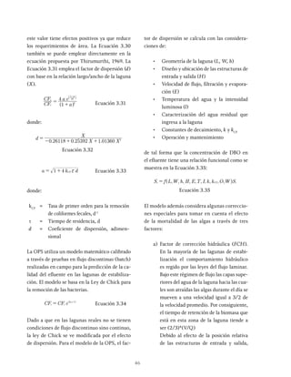 46
este valor tiene efectos positivos ya que reduce
los requerimientos de área. La Ecuación 3.30
también se puede emplear directamente en la
ecuación propuesta por Thirumurthi, 1969. La
Ecuación 3.31 emplea el factor de dispersión (d)
con base en la relación largo/ancho de la laguna
(X).
CF
CF
a
a e
1
4
i
e d
a
2
2
1
=
+
-
^
b
h
l
Ecuación 3.31
donde:
. . .
d
X
0 26118 0 25392 1 01360 2
=
- + +
Ecuación 3.32
d
1 4 CF x
= + Ecuación 3.33
donde:
kCF
= Tasa de primer orden para la remoción
de coliformes fecales, d-1
t = Tiempo de residencia, d
d = Coeficiente de dispersión, adimen-
sional
La OPS utiliza un modelo matemático calibrado
a través de pruebas en flujo discontinuo (batch)
realizadas en campo para la predicción de la ca-
lidad del efluente en las lagunas de estabiliza-
ción. El modelo se basa en la Ley de Chick para
la remoción de las bacterias.
CF CF e kCF
= x
Ecuación 3.34
Dado a que en las lagunas reales no se tienen
condiciones de flujo discontinuo sino continuo,
la ley de Chick se ve modificada por el efecto
de dispersión. Para el modelo de la OPS, el fac-
tor de dispersión se calcula con las considera-
ciones de:
• Geometría de la laguna (L, W, h)
• Diseño y ubicación de las estructuras de
entrada y salida (H)
• Velocidad de flujo, filtración y evapora-
ción (E)
• Temperatura del agua y la intensidad
luminosa (l)
• Caracterización del agua residual que
ingresa a la laguna
• Constantes de decaimiento, k y kCF
• Operación y mantenimiento
de tal forma que la concentración de DBO en
el efluente tiene una relación funcional como se
muestra en la Ecuación 3.35:
, , , , , , , , , ,
S f L W h H E T I k k O W S
=
Ecuación 3.35
El modelo además considera algunas correccio-
nes especiales para tomar en cuenta el efecto
de la mortalidad de las algas a través de tres
factores:
a) Factor de corrección hidráulica (FCH).
En la mayoría de las lagunas de estabi-
lización el comportamiento hidráulico
es regido por las leyes del flujo laminar.
Bajo este régimen de flujo las capas supe-
riores del agua de la laguna hacia las cua-
les son atraídas las algas durante el día se
mueven a una velocidad igual a 3/2 de
la velocidad promedio. Por consiguiente,
el tiempo de retención de la biomasa que
está en esta zona de la laguna tiende a
ser (2/3)*(V/Q)
Debido al efecto de la posición relativa
de las estructuras de entrada y salida,
 