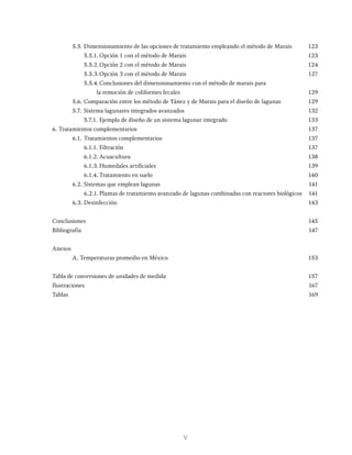 V
5.5. Dimensionamiento de las opciones de tratamiento empleando el método de Marais 123
		 5.5.1. Opción 1 con el método de Marais 123
		 5.5.2.Opción 2 con el método de Marais 124
		 5.5.3.Opción 3 con el método de Marais 127
		 5.5.4.Conclusiones del dimensionamiento con el método de marais para
			 la remoción de coliformes fecales 129
5.6. Comparación entre los método de Yánez y de Marais para el diseño de lagunas 129
5.7. Sistema lagunares integrados avanzados 132
		 5.7.1. Ejemplo de diseño de un sistema lagunar integrado 133
6. Tratamientos complementarios 137
6.1. Tratamientos complementarios 137
		 6.1.1. Filtración 137
		 6.1.2. Acuacultura 138
		 6.1.3. Humedales artificiales 139
		 6.1.4. Tratamiento en suelo 140
6.2. Sistemas que emplean lagunas 141
		 6.2.1. Plantas de tratamiento avanzado de lagunas combinadas con reactores biológicos 141
6.3. Desinfección 143
Conclusiones			 145
Bibliografía				 147
Anexos
A. Temperaturas promedio en México 153
Tabla de conversiones de unidades de medida 157
Ilustraciones			 167
Tablas					 169
 
