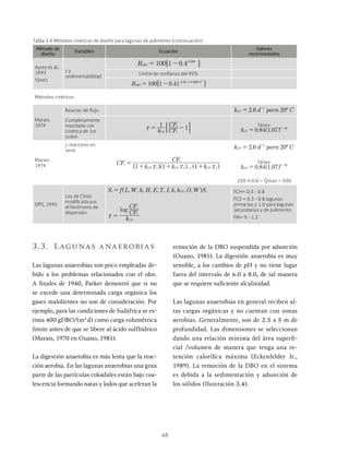 48
Tabla 3.4 Métodos cinéticos de diseño para lagunas de pulimento (continuación)
Método de
diseño
Variables Ecuación
Valores
recomendados
Ayres et al.,
1993
Yánez
t y
sedimentabilidad
.
R 100 1 0 4 .
HH
0 38x
Límite de confianza del 95%
.
R 100 1 0 41 . .
HH
0 38 0 0085 2
Métodos cinéticos
Marais,
1974
Reactor de flujo .
k d para C
2 6 20º
CF
1
= -
Completamente
mezclado con
cinética de 1er
orden
k CF
CF
1
1
CF e
i
x : D Yánez:
. .
k 0 84 1 07
CF
T 20
= -
Marais,
1974
j: reactores en
serie
.
k d para C
2 6 20º
CF
1
= -
...
CF
k k k
CF
1 1 1
e
CF CF CF j
i
1 2
x x x
=
+ + +
^ ^ ^
h h h
Yánez:
. .
k 0 84 1 07
CF
T 20
= -
250 m3/d < Qmax < 500
OPS, 1995
Ley de Chick
modificada por
el fenómeno de
dispersión
, , , , , , , , , ,
S f L W h H E T I k k O W S
=
log
k
CF
CF
CF
i
e
x =
FCH= 0.5 - 0.8
FCS = 0.3 - 0.8 lagunas
primarias y 1.0 para lagunas
secundarias y de pulimento
FIA= 0 - 1.2
3.3. Lagunas anaerobias
Las lagunas anaerobias son poco empleadas de-
bido a los problemas relacionados con el olor.
A finales de 1940, Parker demostró que si no
se excede una determinada carga orgánica los
gases malolientes no son de consideración. Por
ejemplo, para las condiciones de Sudáfrica se es-
tima 400 gDBO/(m3
d) como carga volumétrica
limite antes de que se libere al ácido sulfhídrico
(Marais, 1970 en Ouano, 1981).
La digestión anaerobia es más lenta que la reac-
ción aerobia. En las lagunas anaerobias una gran
parte de las partículas coloidales están bajo coa-
lescencia formando natas y lodos que aceleran la
remoción de la DBO suspendida por adsorción
(Ouano, 1981). La digestión anaerobia es muy
sensible, a los cambios de pH y no tiene lugar
fuera del intervalo de 6.0 a 8.0, de tal manera
que se requiere suficiente alcalinidad.
Las lagunas anaerobias en general reciben al-
tas cargas orgánicas y no cuentan con zonas
aerobias. Generalmente, son de 2.5 a 5 m de
profundidad. Las dimensiones se seleccionan
dando una relación mínima del área superfi-
cial /volumen de manera que tenga una re-
tención calorífica máxima (Eckenfelder Jr.,
1989). La remoción de la DBO en el sistema
es debida a la sedimentación y adsorción de
los sólidos (Ilustración 3.4).
 
