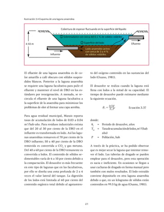 49
El efluente de una laguna anaerobia es de co-
lor amarillo a café obscuro con sólidos suspen-
didos blancos. Posterior a la laguna anaerobia
se requiere una laguna facultativa para pulir el
efluente y mantener el nivel de DBO en los es-
tándares por reoxigenación. A menudo, se re-
circula el efluente de una laguna facultativa a
la superficie de la anaerobia para minimizar los
problemas de olor al formar una capa aerobia.
Para agua residual municipal, Marais reporta
tasas de acumulación de lodos de 0.03 a 0.04
m3
/hab-año. Para residuos industriales estima
que del 20 al 30 por ciento de la DBO en el
influente es transformada en lodo. Así las lagu-
nas anaerobias remueven el 70 por ciento de la
DBO influente; 50 a 40 por ciento de la DBO
removida es convertida a CO2
y gas metano.
Del 40 a 60 por ciento de la DBO remanente es
convertida a lodos. El contenido de sólidos se-
dimentables varía de 6 a 10 por ciento debido a
la compactación. El desazolve es más frecuente
en este tipo de lagunas que en las facultativas,
por ello se diseña una zona profunda de 2 a 4
veces el valor lateral del tanque. La digestión
de los lodos está limitada al 60 por ciento del
contenido orgánico total debido al agotamien-
to del oxígeno contenido en las sustancias del
lodo (Ouano, 1981).
El desazolve se realiza cuando la laguna está
llena con lodos a la mitad de su capacidad. El
tiempo de desazolve puede estimarse mediante
la siguiente ecuación.
.
T P
V
0 5
L
ac
i = Ecuación 3.37
donde:
θL
= Periodo de desazolve, años
Tac
= Tasadeacumulacióndelodos,m3
/(hab
año)
P = Población, hab
A través de la práctica, se ha podido observar
que es mejor secar la laguna que intentar remo-
ver el lodo. Las tuberías de dragado se pueden
emplear para el desazolve, pero esta operación
es sucia e ineficiente. En ocasiones se llegan a
usar cucharas de dragado en forma manual pero
también con malos resultados. El lodo extraído
conviene depositarlo en otra laguna anaerobia
debido a que, en un kilogramo de sólidos están
contenidos en 99.5 kg de agua (Ouano, 1981).
Ilustración 3.4 Esquema de una laguna anaerobia
4.50 m
Lodo anaerobio activo
con cerca de 3 a 4 %
de sólidos volátiles
Cobertura de espesor fluctuando en la superficie del líquido
Sobrenadante con cerca del 0.1 % de solidos volátiles
Superficie del lodo
Influente
Efluente
1
2
 