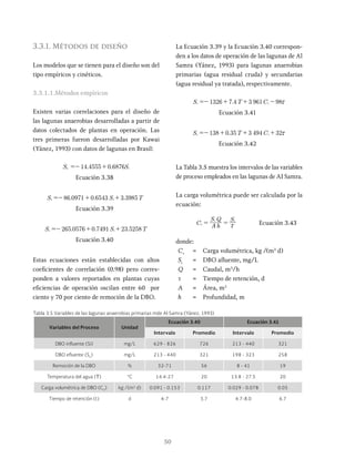 50
3.3.1. Métodos de diseño
Los modelos que se tienen para el diseño son del
tipo empíricos y cinéticos.
3.3.1.1.Métodos empíricos
Existen varias correlaciones para el diseño de
las lagunas anaerobias desarrolladas a partir de
datos colectados de plantas en operación. Las
tres primeras fueron desarrolladas por Kawai
(Yánez, 1993) con datos de lagunas en Brasil:
Se S
14 4555 0 6876 i
=- +
Ecuación 3.38
. . . T
86 0971 0 6543 3 3985
=- + +
Ecuación 3.39
. . . T
265 0576 0 7491 23 5258
=- + +
Ecuación 3.40
Estas ecuaciones están establecidas con altos
coeficientes de correlación (0.98) pero corres-
ponden a valores reportados en plantas cuyas
eficiencias de operación oscilan entre 60 por
ciento y 70 por ciento de remoción de la DBO.
La Ecuación 3.39 y la Ecuación 3.40 correspon-
den a los datos de operación de las lagunas de Al
Samra (Yánez, 1993) para lagunas anaerobias
primarias (agua residual cruda) y secundarias
(agua residual ya tratada), respectivamente.
.
S T C
1326 7 4 3 961 98x
=- + + -
Ecuación 3.41
.
S T C
138 0 35 3 494 32x
=- + + +
Ecuación 3.42
La Tabla 3.5 muestra los intervalos de las variables
de proceso empleados en las lagunas de AI Samra.
La carga volumétrica puede ser calculada por la
ecuación:
C A h
S Q S
v
i i
x Ecuación 3.43
donde:
Cv
= Carga volumétrica, kg /(m3
d)
Si
= DBO afluente, mg/L
Q = Caudal, m3
/h
t = Tiempo de retención, d
A = Área, m2
h = Profundidad, m
Tabla 3.5 Variables de las lagunas anaerobias primarias mde Al Samra (Yánez, 1993)
Variables del Proceso Unidad
Ecuación 3.40 Ecuación 3.41
Intervalo Promedio Intervalo Promedio
DBO influente (Si) mg/L 629 - 826 726 213 - 440 321
DBO efluente (Se
) mg/L 213 - 440 321 198 - 323 258
Remoción de la DBO % 32-71 56 8 - 41 19
Temperatura del agua (T) °C 14.4-27 20 13.8 - 27.5 20
Carga volumétrica de DBO (CV
) kg /(m3
d) 0.091 - 0.153 0.117 0.029 - 0.078 0.05
Tiempo de retención (t) d 4-7 5.7 4.7-8.0 6.7
 