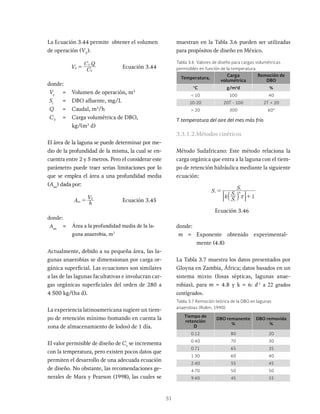 51
La Ecuación 3.44 permite obtener el volumen
de operación (VE
).
V C
C Q
E
V
S
= Ecuación 3.44
donde:
Ve
= Volumen de operación, m3
Si
= DBO afluente, mg/L
Q = Caudal, m3
/h
CV
= Carga volumétrica de DBO,
kg/(m3
d)
El área de la laguna se puede determinar por me-
dio de la profundidad de la misma, la cual se en-
cuentra entre 2 y 5 metros. Pero el considerar este
parámetro puede traer serias limitaciones por lo
que se emplea el área a una profundidad media
(Aan
) dada por:
A h
V
an
E
= Ecuación 3.45
donde:
Aan
= Área a la profundidad media de la la-
guna anaerobia, m2
Actualmente, debido a su pequeña área, las la-
gunas anaerobias se dimensionan por carga or-
gánica superficial. Las ecuaciones son similares
a las de las lagunas facultativas e involucran car-
gas orgánicas superficiales del orden de 280 a
4 500 kg/(ha d).
La experiencia latinoamericana sugiere un tiem-
po de retención mínimo (tomando en cuenta la
zona de almacenamiento de lodos) de 1 día.
El valor permisible de diseño de Cv
se incrementa
con la temperatura, pero existen pocos datos que
permiten el desarrollo de una adecuada ecuación
de diseño. No obstante, las recomendaciones ge-
nerales de Mara y Pearson (1998), las cuales se
muestran en la Tabla 3.6 pueden ser utilizadas
para propósitos de diseño en México.
Tiempo de
retención
D
DBO remanente
%
DBO removida
%
0.12 80 20
0.40 70 30
0.71 65 35
1.30 60 40
2.40 55 45
4.70 50 50
9.40 45 55
Tabla 3.7 Remoción teórica de la DBO en lagunas
anaerobias (Rolim, 1990)
Temperatura,
Carga
volumétrica
Remoción de
DBO
°C g/m3
d %
< 10 100 40
10-20 20T - 100 2T + 20
> 20 300 60*
T temperatura del aire del mes más frío
Tabla 3.6 Valores de diseño para cargas volumétricas
permisibles en función de la temperatura
3.3.1.2.Métodos cinéticos
Método Sudafricano: Este método relaciona la
carga orgánica que entra a la laguna con el tiem-
po de retención hidráulica mediante la siguiente
ecuación:
S
k S
S
S
1
e
i
e
m
i
x
=
+
a k
: D
Ecuación 3.46
donde:
m = Exponente obtenido experimental-
mente (4.8)
La Tabla 3.7 muestra los datos presentados por
Gloyna en Zambia, África; datos basados en un
sistema mixto (fosas sépticas, lagunas anae-
robias), para m = 4.8 y k = 6: d-1
a 22 grados
centígrados.
 