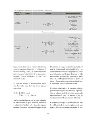 53
lagunas se estima que en México se tiene una
temperatura promedio de 10 a 22 °C durante el
invierno-otoño y > 26 °C en primavera-verano
para el norte del país, 14 a 26 °C en la zona cen-
tro y para el sur la temperatura es > 26 °C du-
rante todo el año.
La Tabla 3.9 muestra el resumen de los méto-
dos observados para el diseño de las lagunas
anaerobias.
3.4. Lagunas
Facultativas
Las lagunas facultativas son las más utilizadas
en el tratamiento de aguas residuales domésticas
e industriales. También se les denomina lagunas
de oxidación de agua residual doméstica o laguna
fotosintética. El tiempo de retención hidráulica (τ)
varia de 5 a 30 días y la profundidad de 1.5 a 2 m,
dependiendo de su localización geográfica, clima
y del volumen requerido para almacenar el lodo
sedimentado. Se recomienda mantener un bordo
libre de 0.5 a 0.8 m para minimizar los efectos del
viento y el oleaje así como absorber temporalmen-
te sobrecargas hidráulicas (Ilustración 3.5).
El parámetro de diseño y de operación más im-
portante de las lagunas facultativas es la produc-
ción de oxígeno donde la principal fuente es la
fotosíntesis de las algas y la segunda el aire at-
mosférico transferido por la acción del viento.
El oxígeno es usado por las bacterias aerobias para
la estabilización de la materia orgánica en la capa
superior. Entre la capa aerobia y anaerobia, la con-
Método de
diseño
Variables Ecuación Valores recomendados
Carga
volumétrica
Si
, T
C A h
S Q S
v
i i
x
Cv
= 100 - 400 g/m3
para agua
residual doméstica
Norte de Brasil :
Cv
= 300 g/m3
Sudáfrica :
Cv
=250 g/m3
Mara y Pearson
(ver Tabla 3.6)
Métodos semiempíricos
Método Sud
Africano
Se
, Si
, t
S
k S
S
S
1
e
i
e
m
i
x
=
+
a k
: D
k S
S S
S
1
1
i
e
j
e
i
x = -
a k
: D
Arceivala, 1981 :
k = 2.5 a 3.0 d-1
a 20 – 25°C
Silva, 1982 :
k = 5d-1
a 25 –27°C
con eficiencias del
70 – 80%DBOremovida
Rolim, 1990: k = 1 – 2d-1
con efi-
ciencias de 60 - 70% DBOremovida
USA: Co = 280 – 4 500 kg/(ha
d)
Latinoamérica: t = Id
Tabla 3.9 Métodos de diseño para lagunas anaerobias (continuación)
 