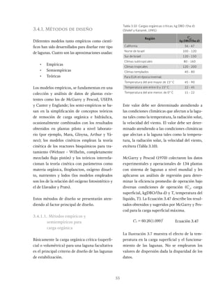 55
3.4.1. Métodos de diseño
Diferentes modelos tanto empíricos como cientí-
ficos han sido desarrollados para diseñar este tipo
de lagunas. Cuatro son las aproximaciones usadas:
• Empíricas
• Semiempíricas
• Teóricas
Los modelos empíricos, se fundamentan en una
colección y análisis de datos de plantas exis-
tentes como los de McGarry y Pescod, USEPA
y Canter y Englande; los semi-empíricos se ba-
san en la simplificación de conceptos teóricos
de remoción de carga orgánica e hidráulica,
ocasionalmente combinados con los resultados
obtenidos en plantas piloto a nivel laborato-
rio (por ejemplo, Mara, Gloyna, Arthur y Yá-
nez); los modelos cinéticos emplean la teoría
cinética de los reactores bioquímicos para tra-
tamiento (Wehner - Wilhelm, completamente
mezclado flujo pistón) y los teóricos interrela-
cionan la teoría cinética con parámetros como
materia orgánica, fitoplancton, oxígeno disuel-
to, nutrientes y lodos (los modelos empleados
son los de la relación del oxígeno fotosintético y
el de Llavador y Prats).
Estos métodos de diseño se presentarán aten-
diendo al factor principal de diseño.
3.4.1.1. Métodos empíricos y
semiempíricos para
carga orgánica
Básicamente la carga orgánica crítica (superfi-
cial o volumétrica) para una laguna facultativa
es el principal criterio de diseño de las lagunas
de estabilización.
Este valor debe ser determinado atendiendo a
las condiciones climáticas que afectan a la lagu-
na tales como la temperatura, la radiación solar,
la velocidad del viento. El valor debe ser deter-
minado atendiendo a las condiciones climáticas
que afectan a la laguna tales como la tempera-
tura, la radiación solar, la velocidad del viento,
etcétera (Tabla 3.10).
McGarry y Pescod (1970) colectaron los datos
experimentales y operacionales de 134 plantas
con sistema de lagunas a nivel mundial y les
aplicaron un análisis de regresión para deter-
minar la eficiencia promedio de operación bajo
diversas condiciones de operación (Cs
, carga
superficial, kgDBO/(ha d) y T, temperatura del
líquido, T). La Ecuación 3.47 describe los resul-
tados obtenidos y sugeridos por McGarry y Pes-
cod para la carga superficial máxima.
. .
C 60 26 1 099
S
T
= Ecuación 3.47
La Ilustración 3.7 muestra el efecto de la tem-
peratura en la carga superficial y el funciona-
miento de las lagunas. No se emplearon los
valores de dispersión dada la disparidad de los
datos.
Región Cs
,
kg DBO/(ha d)
California 56 - 67
Norte de Israel 100 - 120
Sur de Israel 120 - 150
Climas subtropicales 80 - 160
Climas tropicales 120 - 200
Climas templados 40 - 80
Para EUA en época invernal:
Temperatura del aire mayor de 15° C 45 - 90
Temperatura aire entre 0 y 15° C 22 - 45
Temperatura del aire menor, de 0° C 11 - 22
Tabla 3.10 Cargas orgánicas críticas, kg DBO /(ha d)
(Shelef y Kanarek, 1995)
 
