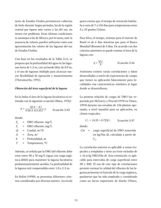 58
norte de Estados Unidos permanecen cubiertas
de hielo durante largos periodos, las de la región
central por lapsos más cortos y las del sur, no
tienen ese problema. Estas últimas condiciones
se asemejan a las de México, por lo tanto, ante la
ausencia de valores, pueden utilizarse como una
aproximación los valores de las lagunas del sur
de Estados Unidos.
Con base en los resultados de la Tabla 3.11, se
propuso que la profundidad del agua en las lagu-
nas fuera de 1.2 m, con un bordo libre de 0.9 m,
y el uso de lagunas múltiple para alcanzar ma-
yor flexibilidad de operación y mantenimiento
(Thirumurthi, 1991).
Obtención del área superficial de la laguna
En la India el área de la laguna facultativa es es-
timada con la siguiente ecuación (Mara, 1976):
A
S h
Q S S
0 30 1 05
e
T
i e
20
=
-
-
^
^
h
h
Ecuación 3.55
donde:
Se
= DBO efluente, mg/L
Si
= DBO afluente, mg/L
Q = Caudal, m3
/h
A = Área, m2
h = Profundidad, m
T = Temperatura, ºC
Además, se señala que la DBO del efluente debe
estar entre 50 a 70 mg/L (agua con carga orgá-
nica débil) para mantener la laguna facultativa
predominantemente aerobia. La profundidad de
la laguna está comprendida entre 1.0 a 2.5 m.
En Rolim (1990), se presentan diferentes crite-
rios considerados por diversos autores. Arceivala
quien estima que el tiempo de retención hidráu-
lica varia de 7 a 110 días para temperaturas entre
5 y 25 grados Celsius.
Para Silva, el tiempo, mínimo para el noreste de
Brasil es de 6 días mientras que para el Banco
Mundial (Broome) de 5 días. De acuerdo con dos
criterios anteriores se puede estimar el área de la
laguna con:
A h
Q x
= Ecuación 3.56
Asimismo existen varias correlaciones y datos
desarrollados a través de experiencias de campo
que tienen su aplicación básicamente para lo-
calidades con características similares al lugar
donde se desarrollaron.
La primera relación de cargas de DBO fue re-
portada por McGarry y Pescod (1970 en Yánez,
1993) durante sus estudios de 134 plantas ope-
rando, a nivel mundial para su aplicación, en
climas tropicales.
. .
10 35 0 725
sr S
= + Ecuación 3.57
donde:
Csr = carga superficial de DBO removida
en kg/(ha d), calculada a partir de
CS
.
La correlación anterior es aplicable a zonas tro-
picales y templadas y tiene un error estándar de
± 16.4 kg DBO/(ha d). Esta estimación es apli-
cable para intervalos de carga superficial entre
50 y 500. El uso de este tipo de correlaciones
permite estimar la calidad del efluente de las la-
gunas primarias en función de la carga orgánica,
parámetro que ha sido empleado y considerado
como un factor importante de diseño (Yánez,
 