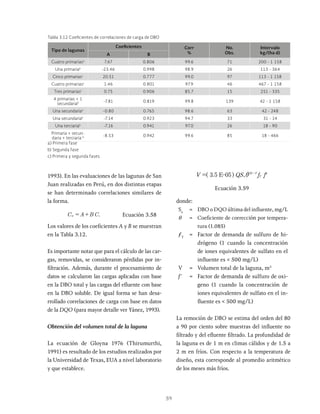 59
1993). En las evaluaciones de las lagunas de San
Juan realizadas en Perú, en dos distintas etapas
se han determinado correlaciones similares de
la forma.
C A B C
sr s
= + Ecuación 3.58
Los valores de los coeficientes A y B se muestran
en la Tabla 3.12.
Es importante notar que para el cálculo de las car-
gas, removidas, se consideraron pérdidas por in-
filtración. Además, durante el procesamiento de
datos se calcularon las cargas aplicadas con base
en la DBO total y las cargas del efluente con base
en la DBO soluble. De igual forma se han desa-
rrollado correlaciones de carga con base en datos
de la DQO (para mayor detalle ver Yánez, 1993).
Obtención del volumen total de la laguna
La ecuación de Gloyna 1976 (Thirumurthi,
1991) es resultado de los estudios realizados por
la Universidad de Texas, EUA a nivel laboratorio
y que establece.
QS f f
3 5 E-05 u
T
T
5
i
=^ h
Ecuación 3.59
donde:
Su
= DBO o DQO última del influente, mg/L
θ = Coeficiente de corrección por tempera-
tura (1.085)
ƒT
= Factor de demanda de sulfuro de hi-
drógeno (1 cuando la concentración
de iones equivalentes de sulfato en el
influente es < 500 mg/L)
V = Volumen total de la laguna, m3
f' = Factor de demanda de sulfuro de oxi-
geno (1 cuando la concentración de
iones equivalentes de sulfato en el in-
fluente es < 500 mg/L)
La remoción de DBO se estima del orden del 80
a 90 por ciento sobre muestras del influente no
filtrado y del efluente filtrado. La profundidad de
la laguna es de 1 m en climas cálidos y de 1.5 a
2 m en fríos. Con respecto a la temperatura de
diseño, esta corresponde al promedio aritmético
de los meses más fríos.
Tipo de lagunas
Coeficientes Corr
%
No.
Obs.
Intervalo
kg/(ha d)
A B
Cuatro primariasa
7.67 0.806 99.6 71 200 - 1 158
Una primariab
-23.46 0.998 98.9 26 113 - 364
Cinco primariasc
20.51 0.777 99.0 97 113 - 1 158
Cuatro primariasc
1.46 0.801 97.9 46 467 - 1 158
Tres primariasc
0.75 0.906 85.7 15 251 - 335
4 primarias + 1
secundariab -7.81 0.819 99.8 139 42 - 1 158
Una secundariaa
-0.80 0.765 98.6 63 42 - 248
Una secundariab
-7.14 0.923 94.7 33 31 - 14
Una terciariab
-7.16 0.941 97.0 26 18 - 90
Primaria + secun-
daria + terciaria b -8.53 0.942 99.6 85 18 - 466
a) Primera fase
b) Segunda fase
c) Primera y segunda fases
Tabla 3.12 Coeficientes de correlaciones de carga de DBO
 