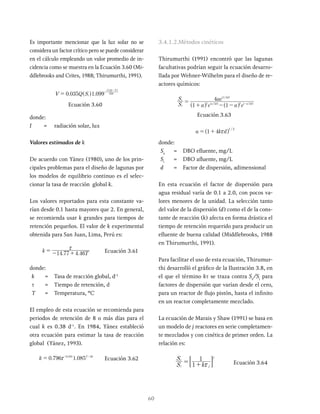 60
Es importante mencionar que la luz solar no se
considera un factor crítico pero se puede considerar
en el cálculo empleando un valor promedio de in-
cidencia como se muestra en la Ecuación 3.60 (Mi-
ddlebrooks and Crites, 1988; Thirumurthi, 1991).
V Q S
0 035 1 099
i
I
250
35
=
-
^
^
h
h
Ecuación 3.60
donde:
I = radiación solar, lux
Valores estimados de k
De acuerdo con Yánez (1980), uno de los prin-
cipales problemas para el diseño de lagunas por
los modelos de equilibrio continuo es el selec-
cionar la tasa de reacción global k.
Los valores reportados para esta constante va-
rían desde 0.1 hasta mayores que 2. En general,
se recomienda usar k grandes para tiempos de
retención pequeños. El valor de k experimental
obtenida para San Juan, Lima, Perú es:
k T
14 77 4 46
x
= - + Ecuación 3.61
donde:
k = Tasa de reacción global, d-1
t = Tiempo de retención, d
T = Temperatura, ºC
El empleo de esta ecuación se recomienda para
periodos de retención de 8 o más días para el
cual k es 0.38 d-1
. En 1984, Yánez estableció
otra ecuación para estimar la tasa de reacción
global (Yánez, 1993).
k 0 796 1 085
. T
0 355 20
x
= Ecuación 3.62
3.4.1.2.Métodos cinéticos
Thirumurthi (1991) encontró que las lagunas
facultativas podrían seguir la ecuación desarro-
llada por Wehner-Wilhelm para el diseño de re-
actores químicos:
S
S
a e a e
ae
4 /
i
e
a d
d
2 2 2 2
1 2
=
+ - - -
^ ^
^
h h
h
Ecuación 3.63
d
1 4
1/2
x
= +
donde:
Se
= DBO efluente, mg/L
Si
= DBO afluente, mg/L
d = Factor de dispersión, adimensional
En esta ecuación el factor de dispersión para
agua residual varía de 0.1 a 2.0, con pocos va-
lores menores de la unidad. La selección tanto
del valor de la dispersión (d) como el de la cons-
tante de reacción (k) afecta en forma drástica el
tiempo de retención requerido para producir un
efluente de buena calidad (Middlebrooks, 1988
en Thirumurthi, 1991).
Para facilitar el uso de esta ecuación, Thirumur-
thi desarrolló el gráfico de la Ilustración 3.8, en
el que el término kτ se traza contra Se
/Si
para
factores de dispersión que varían desde el cero,
para un reactor de flujo pistón, hasta el infinito
en un reactor completamente mezclado.
La ecuación de Marais y Shaw (1991) se basa en
un modelo de j reactores en serie completamen-
te mezclados y con cinética de primer orden. La
relación es:
S
S
k
1
1
i
e
j
j
x
= +
: D Ecuación 3.64
 