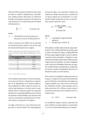 62
de masa de algas, son requeridas 6 millones de
calorías de energía solar para que se produzcan
1.6 kg de oxigeno por la fotosíntesis. La canti-
dad del oxígeno producido por día, en una hec-
tárea, puede expresarse como:
. .
.
O E
E
6 06
0 06 1 6 08
1 6
i
s
s
m
m
= =
^ h
Ecuación 3.67
donde:
Oi
= Cantidad de oxigeno liberada
kg/(ha d)
ls
= Energía solar, cal/(cm2
d)
En la práctica, la India utiliza tasas de carga super-
ficial de 150 a 250 kg DBO/(ha d), mientras que
en África se limitan los valores a 100 kg DBO/(ha
d). Para cargas orgánicas bajas se tiene la sobresa-
turación en forma inmediata y el líquido es conti-
nuamente mezclado, siendo mayor la liberación de
oxigeno hacia la atmósfera. En climas templados
como el norte de la República Mexicana, las lagu-
nas se deben diseñar considerando las condiciones
de invierno cuando el metabolismo bacterial y la
fotosíntesis están a un nivel mínimo.
Para conocer la cantidad de oxígeno presente en
el agua, se emplea la Ecuación 3.68 modificada
por el coeficiente α (transferencia de oxígeno en
el agua residual) cuyo valor varía en función de
las condiciones locales. Como ejemplo, para la
India oscila entre 55 y 100 por ciento y para el
continente americano se ha evaluado entre 27 y
36 por ciento.
.
O 1 6
= Ecuación 3.68
La cantidad de oxigeno máximo requerido (Or
)
para estabilizar la carga orgánica es equivalente
a 1.5 veces la demanda bioquímica de oxigeno.
Carga orgánica de DBO
kg/(ha d)
k a 20°C
d-1
22 0.045
45 0.071
67 0.083
90 0.096
112 0.129
Tabla 3.13 Variación de la rapidez de reacción en un flujo
pistón en función de carga orgánica (Middlebooks y Crites,
1988)
Marais (1970) incorporó la influencia de la cama
de lodos al modelo completamente mezclado.
Este modelo permite determinar la influencia
del lodo en las lagunas primarias a lo largo de la
vida del proceso. La ecuación base para el modelo
de flujo pistón es:
S
S
e
i
e k
= x
-
Ecuación 3.66
donde:
k = Velocidad de reacción de primer or-
den para un reactor de flujo pistón, d-1
Como se muestra en la Tabla 3.13, la velocidad
de reacción de primer orden k varía con la carga
de la demanda bioquímica de oxigeno.
3.4.1.3.Métodos teóricos
Estos modelos representan en forma matemáti-
ca los procesos físicos y bioquímicos responsa-
bles de la degradación de la materia orgánica.
Para emplearlos se debe evaluar la tasa de con-
trol de cada fenómeno y su efecto total es cuan-
tificado sobre la eficiencia global de operación
del proceso. La reproducibilidad a gran escala de
los modelos es difícil debido a que tanto las tasas
como los mecanismos predominantes de remo-
ción varían en cada punto de la laguna.
Las algas convierten el 6 por ciento de la ener-
gía solar en nuevas células. Por cada kilogramo
 