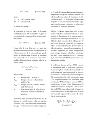 63
. S
1 5
= Ecuación 3.69
donde:
Si
= DBO afluente, mg/L
Q = Caudal, m3
/h
Se debe tratar que Oi
> Or
Al relacionar la Ecuación 3.68 y la Ecuación
3.69 y la Ecuación 3.4; cuando Oi
= Or
, para un
área unitaria, la carga superficial se expresa por
la ecuación:
.
C 1 07
= Ecuación 3.70
Para el valor de ls
, se debe tener en cuenta que
la radiación solar que incide en una laguna fa-
cultativa depende de la nubosidad, que puede
reducir el número total de horas de radiación
real comparada con el número de horas totales
posibles. El promedio de radiación solar, λs
se
calcula como:
p
min max min
S
m m
= + +
Ecuación 3.71
donde:donde:
ls
= Energía solar, Cal/(cm2
d)
lmin
= Energía solar en un día nublado,
Cal/(cm2
d)
lmax
= Energía solar en un día sin nubosi-
dad, Cal/(cm2
d)
p = Fracción de horas de radiación con
relación al número total de horas
posibles
Así mismo, debe recordarse que en este tipo de
lagunas, se están llevando a cabo una reacción
anaerobia y por tanto los sólidos sedimentados,
las algas y bacterias muertas son descompuestos
en el fondo del tanque. La degradación anaero-
bia genera ácidos grasos volátiles, metano, dió-
xido de carbono y sulfuro de hidrógeno. El dió-
xido de carbono y el sulfuro de hidrógeno son
atrapados en una solución alcalina en las capas
superiores formando carbonatos y sulfuros, el
gas metano se libera a la atmósfera.
Siddiqui (1974), en sus estudios sobre la gene-
ración del metano como subproducto de la ca-
pacidad de degradación de la materia orgánica
encontró que para cargas orgánicas de 767 kg
DBO/(ha d), la remoción de la DBO, es del 78
por ciento, y que de esta el 65 por ciento se
debe a la actividad anaerobia (Ilustración 3.9).
Además, debido a las condiciones alcalinas de
las capas superiores, los olores desagradables
generados por los gases del sulfuro son atrapa-
dos. Para cargas orgánicas de 70 kg DBO/(ha
d), la remoción de la DBO corresponde a una
degradación aerobia.
El modelo de Llavador y Prats (1993) consiste
en una modificación al modelo de Fritz et al.,
donde se emplean estudios de estabilidad. Este
modelo describe un sistema donde se interre-
lacionan doce componentes: sustrato orgánico
(S), biomasa bacterial (Xb), biomasa de algas
(Xa), oxígeno disuelto (OD), nitrógeno orgá-
nico soluble (NO), nitrógeno amoniacal (NA),
nitrógeno de nitratos (NN), fósforo orgánico
soluble (FO), fósforo inorgánico (M), alcalini-
dad total (AT), masa sedimentada (D), para los
cuales se establecen balances parciales de masa
con base en la expresión de variación de veloci-
dad de concentración.
dt
d C C C
i j e
x x
= - +
6 6 6
@ @ @
/
Ecuación 3.72
 
