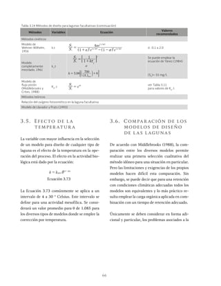 66
Métodos Variables Ecuación
Valores
recomendados
Métodos cinéticos
Modelo de
Wehner-Wilhelm,
1956
k,t
S
S
a
ae
1
4
1
/
i
e
d
1 2
2 2 2 2
a
=
+ - -
^
^
h
h
d : 0.1 a 2.0
Modelo
completamente
mezclado, 1961
kc
,t
k j
S
S
o
1
1
i
e
j
x
= +
: D
.
S
5 08 8
max
e
h
700
= +
Se puede emplear la
ecuación de Yánez (1984)
(Se
)= 55 mg/L
Modelo de
flujo pistón
(Middlebrooks y
Crites, 1988)
Kp
, c
S
S
e
i
e k
= x ver Tabla 3.11
para valores de Kp
, t
Métodos teóricos
Relación del oxígeno fotosintético en la laguna facultativa
Modelo de Llavador y Prats (1993)
Tabla 3.14 Métodos de diseño para lagunas facultativas (continuación)
3.5. Efecto de la
temper atur a
La variable con mayor influencia en la selección
de un modelo para diseño de cualquier tipo de
laguna es el efecto de la temperatura en la ope-
ración del proceso. El efecto en la actividad bio-
lógica está dado por la ecuación:
k k ºC
T
20
20
i
= -
Ecuación 3.73
La Ecuación 3.73 comúnmente se aplica a un
intervalo de 4 a 30 ° Celsius. Este intervalo se
define para una actividad mesofílica. Se consi-
derará un valor promedio para θ de 1.085 para
los diversos tipos de modelos donde se emplee la
corrección por temperatura.
3.6. Compar ación de los
modelos de diseño
de las lagunas
De acuerdo con Middlebrooks (1988), la com-
paración entre los diversos modelos permite
realizar una primera selección cualitativa del
método idóneo para una situación en particular.
Pero las limitaciones y exigencias de los propios
modelos hacen difícil esta comparación. Sin
embargo, se puede decir que para una retención
con condiciones climáticas adecuadas todos los
modelos son equivalentes y lo más práctico re-
sulta emplear la carga orgánica aplicada en com-
binación con un tiempo de retención adecuado.
Únicamente se deben considerar en forma adi-
cional y particular, los problemas asociados a la
 