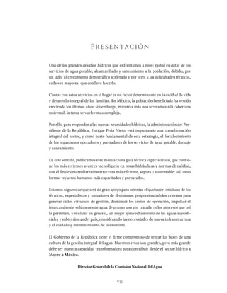 VII
Uno de los grandes desafíos hídricos que enfrentamos a nivel global es dotar de los
servicios de agua potable, alcantarillado y saneamiento a la población, debido, por
un lado, al crecimiento demográfico acelerado y por otro, a las dificultades técnicas,
cada vez mayores, que conlleva hacerlo.
Contar con estos servicios en el hogar es un factor determinante en la calidad de vida
y desarrollo integral de las familias. En México, la población beneficiada ha venido
creciendo los últimos años; sin embargo, mientras más nos acercamos a la cobertura
universal, la tarea se vuelve más compleja.
Por ello, para responder a las nuevas necesidades hídricas, la administración del Pre-
sidente de la República, Enrique Peña Nieto, está impulsando una transformación
integral del sector, y como parte fundamental de esta estrategia, el fortalecimiento
de los organismos operadores y prestadores de los servicios de agua potable, drenaje
y saneamiento.
En este sentido, publicamos este manual: una guía técnica especializada, que contie-
ne los más recientes avances tecnológicos en obras hidráulicas y normas de calidad,
con el fin de desarrollar infraestructura más eficiente, segura y sustentable, así como
formar recursos humanos más capacitados y preparados.
Estamos seguros de que será de gran apoyo para orientar el quehacer cotidiano de los
técnicos, especialistas y tomadores de decisiones, proporcionándoles criterios para
generar ciclos virtuosos de gestión, disminuir los costos de operación, impulsar el
intercambio de volúmenes de agua de primer uso por tratada en los procesos que así
lo permitan, y realizar en general, un mejor aprovechamiento de las aguas superfi-
ciales y subterráneas del país, considerando las necesidades de nueva infraestructura
y el cuidado y mantenimiento de la existente.
El Gobierno de la República tiene el firme compromiso de sentar las bases de una
cultura de la gestión integral del agua. Nuestros retos son grandes, pero más grande
debe ser nuestra capacidad transformadora para contribuir desde el sector hídrico a
Mover a México.
Director General de la Comisión Nacional del Agua
Presentación
 