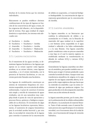 68
diseñan de la misma forma que los sistemas
individuales.
Básicamente se pueden establecer distintas
combinaciones de los tipos de lagunas en fun-
ción de las características del agua a tratar, de
las exigencias del efluente y de la disponibili-
dad de terreno. Para agua residual de origen
doméstico o equivalente, los sistemas más ade-
cuados son:
a) Facultativa + Aerobia
b) Facultativa + Facultativa + Aerobia
c) Anaerobia + Facultativa + Aerobia
d) Anaerobia + Facultativa + Maduración
e) Facultativa + Facultativa + Maduración
3.7.1. Laguna facultativa
En el tratamiento de las aguas servidas, se de-
nominan lagunas facultativas a las lagunas que
operan en su estrato superior como lagunas
aerobias; en su estrato inferior, como lagunas
anaerobias, y en el estrato intermedio, con la
presencia de bacterias facultativas, se crea un
estrato particular llamada zona facultativa.
Las lagunas de estabilización constituyen un
sistema de tratamiento bioquímico de creci-
miento suspendido, sin recirculación de sólidos
sedimentados. A pesar de constituir el sistema
más simple y sencillo de tratamiento de aguas
residuales, son de una naturaleza muy com-
pleja desde el punto de vista de operaciones y
procesos físicos, químicos y biológicos respon-
sables de su eficiencia. El crecimiento de algas
en las lagunas facultativas representa, básica-
mente, el suministro de oxígeno fotosintético
para la actividad aerobia bacterial y, por otra
lado, la necesidad de removerlas de la laguna
para controlar el aumento de la concentración
de sólidos en suspensión, y el material biológi-
co biodegradable. La concentración de algas se
representa generalmente por la concentración
de clorofila.
3.7.2. Laguna anaerobia
La laguna anaerobia es un biorreactor que
combina la sedimentación de sólidos y su
acumulación en el fondo, con la flotación de
materiales del agua residual en la superficie
y con biomasa activa suspendida en el agua
residual o adherida a los lodos sedimentados
y a la nata flotante. Una laguna anaerobia
puede considerarse como un proceso anaerobio
a tasa baja en el cual la materia orgánica es
estabilizada mediante su transformación en
dióxido de carbono (CO2
) y metano (CH4
)
principalmente.
Generalmente las lagunas anaerobias son abier-
tas a la atmósfera, pero pueden también estar cu-
biertas para recoger el metano producido o para
controlar la emisión de olores. Aunque existe una
transferencia atmosférica de oxígeno en la capa
superior de una laguna anaerobia abierta, la la-
guna recibe cargas orgánicas altas que hacen que
su contenido sea anaerobio y que no exista cre-
cimiento de algas que produzcan oxígeno. Los
gases producidos en la descomposición anaerobia
tienen una acción mínima de mezcla.
La laguna anaerobia permite, por lo tanto, obte-
ner la sedimentación de los sólidos sedimentables
del afluente y la acumulación de material flotan-
te. Tanto el lodo asentado como el material flo-
tante proveen área superficial para el crecimiento
microbial, con el incremento obvio de la edad de
lodos con el incremento del tiempo de retención
hidráulica.
 