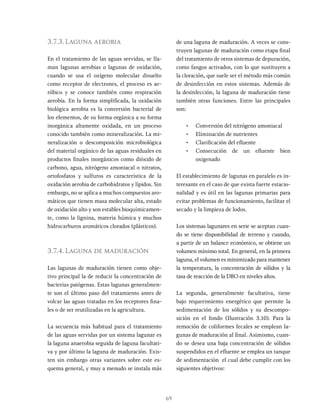 69
3.7.3. Laguna aerobia
En el tratamiento de las aguas servidas, se lla-
man lagunas aerobias o lagunas de oxidación,
cuando se usa el oxígeno molecular disuelto
como receptor de electrones, el proceso es ae-
róbico y se conoce también como respiración
aerobia. En la forma simplificada, la oxidación
biológica aerobia es la conversión bacterial de
los elementos, de su forma orgánica a su forma
inorgánica altamente oxidada, en un proceso
conocido también como mineralización. La mi-
neralización o descomposición microbiológica
del material orgánico de las aguas residuales en
productos finales inorgánicos como dióxido de
carbono, agua, nitrógeno amoniacal o nitratos,
ortofosfatos y sulfuros es característica de la
oxidación aerobia de carbohidratos y lípidos. Sin
embargo, no se aplica a muchos compuestos aro-
máticos que tienen masa molecular alta, estado
de oxidación alto y son estables bioquímicamen-
te, como la lignina, materia húmica y muchos
hidrocarburos aromáticos clorados (plásticos).
3.7.4. Laguna de maduración
Las lagunas de maduración tienen como obje-
tivo principal la de reducir la concentración de
bacterias patógenas. Estas lagunas generalmen-
te son el último paso del tratamiento antes de
volcar las aguas tratadas en los receptores fina-
les o de ser reutilizadas en la agricultura.
La secuencia más habitual para el tratamiento
de las aguas servidas por un sistema lagunar es
la laguna anaerobia seguida de laguna facultati-
va y por último la laguna de maduración. Exis-
ten sin embargo otras variantes sobre este es-
quema general, y muy a menudo se instala más
de una laguna de maduración. A veces se cons-
truyen lagunas de maduración como etapa final
del tratamiento de otros sistemas de depuración,
como fangos activados, con lo que sustituyen a
la cloración, que suele ser el método más común
de desinfección en estos sistemas. Además de
la desinfección, la laguna de maduración tiene
también otras funciones. Entre las principales
son:
• Conversión del nitrógeno amoniacal
• Eliminación de nutrientes
• Clarificación del efluente
• Consecución de un efluente bien
oxigenado
El establecimiento de lagunas en paralelo es in-
teresante en el caso de que exista fuerte estacio-
nalidad y es útil en las lagunas primarias para
evitar problemas de funcionamiento, facilitar el
secado y la limpieza de lodos.
Los sistemas lagunares en serie se aceptan cuan-
do se tiene disponibilidad de terreno y cuando,
a partir de un balance económico, se obtiene un
volumen mínimo total. En general, en la primera
laguna, el volumen es minimizado para mantener
la temperatura, la concentración de sólidos y la
tasa de reacción de la DBO en niveles altos.
La segunda, generalmente facultativa, tiene
bajo requerimiento energético que permite la
sedimentación de los sólidos y su descompo-
sición en el fondo (Ilustración 3.10). Para la
remoción de coliformes fecales se emplean la-
gunas de maduración al final. Asimismo, cuan-
do se desea una baja concentración de sólidos
suspendidos en el efluente se emplea un tanque
de sedimentación el cual debe cumplir con los
siguientes objetivos:
 
