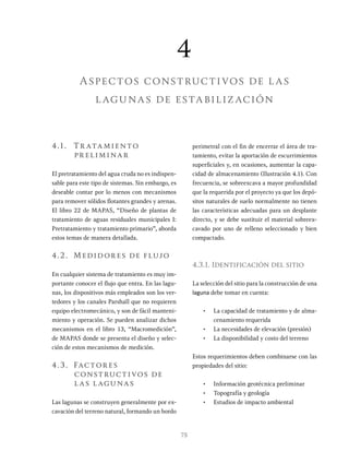 75
4.1. Tr atamiento
preliminar
El pretratamiento del agua cruda no es indispen-
sable para este tipo de sistemas. Sin embargo, es
deseable contar por lo menos con mecanismos
para remover sólidos flotantes grandes y arenas.
El libro 22 de MAPAS, “Diseño de plantas de
tratamiento de aguas residuales municipales I:
Pretratamiento y tratamiento primario”, aborda
estos temas de manera detallada.
4.2. Medidores de flujo
En cualquier sistema de tratamiento es muy im-
portante conocer el flujo que entra. En las lagu-
nas, los dispositivos más empleados son los ver-
tedores y los canales Parshall que no requieren
equipo electromecánico, y son de fácil manteni-
miento y operación. Se pueden analizar dichos
mecanismos en el libro 13, “Macromedición”,
de MAPAS donde se presenta el diseño y selec-
ción de estos mecanismos de medición.
4.3. Factores
constructivos de
las lagunas
Las lagunas se construyen generalmente por ex-
cavación del terreno natural, formando un bordo
perimetral con el fin de encerrar el área de tra-
tamiento, evitar la aportación de escurrimientos
superficiales y, en ocasiones, aumentar la capa-
cidad de almacenamiento (Ilustración 4.1). Con
frecuencia, se sobreexcava a mayor profundidad
que la requerida por el proyecto ya que los depó-
sitos naturales de suelo normalmente no tienen
las características adecuadas para un desplante
directo, y se debe sustituir el material sobreex-
cavado por uno de relleno seleccionado y bien
compactado.
4.3.1. Identificación del sitio
La selección del sitio para la construcción de una
laguna debe tomar en cuenta:
• La capacidad de tratamiento y de alma-
cenamiento requerida
• La necesidades de elevación (presión)
• La disponibilidad y costo del terreno
Estos requerimientos deben combinarse con las
propiedades del sitio:
• Información geotécnica preliminar
• Topografía y geología
• Estudios de impacto ambiental
4
Aspectos constructivos de las
lagunas de estabilización
 
