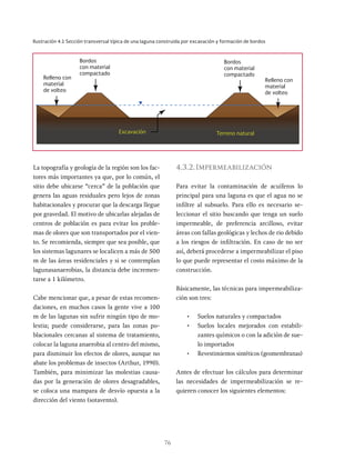 76
La topografía y geología de la región son los fac-
tores más importantes ya que, por lo común, el
sitio debe ubicarse “cerca” de la población que
genera las aguas residuales pero lejos de zonas
habitacionales y procurar que la descarga llegue
por gravedad. El motivo de ubicarlas alejadas de
centros de población es para evitar los proble-
mas de olores que son transportados por el vien-
to. Se recomienda, siempre que sea posible, que
los sistemas lagunares se localicen a más de 500
m de las áreas residenciales y si se contemplan
lagunasanaerobias, la distancia debe incremen-
tarse a 1 kilómetro.
Cabe mencionar que, a pesar de estas recomen-
daciones, en muchos casos la gente vive a 100
m de las lagunas sin sufrir ningún tipo de mo-
lestia; puede considerarse, para las zonas po-
blacionales cercanas al sistema de tratamiento,
colocar la laguna anaerobia al centro del mismo,
para disminuir los efectos de olores, aunque no
abate los problemas de insectos (Arthur, 1990).
También, para minimizar las molestias causa-
das por la generación de olores desagradables,
se coloca una mampara de desvío opuesta a la
dirección del viento (sotavento).
4.3.2.Impermeabilización
Para evitar la contaminación de acuíferos lo
principal para una laguna es que el agua no se
infiltre al subsuelo. Para ello es necesario se-
leccionar el sitio buscando que tenga un suelo
impermeable, de preferencia arcilloso, evitar
áreas con fallas geológicas y lechos de rio debido
a los riesgos de infiltración. En caso de no ser
así, deberá procederse a impermeabilizar el piso
lo que puede representar el costo máximo de la
construcción.
Básicamente, las técnicas para impermeabiliza-
ción son tres:
• Suelos naturales y compactados
• Suelos locales mejorados con estabili-
zantes químicos o con la adición de sue-
lo importados
• Revestimientos sintéticos (geomembranas)
Antes de efectuar los cálculos para determinar
las necesidades de impermeabilización se re-
quieren conocer los siguientes elementos:
Ilustración 4.1 Sección transversal típica de una laguna construida por excavación y formación de bordos
Bordos
con material
compactado
Terreno natural
Excavación
Relleno con
material
de volteo
Bordos
con material
compactado
Relleno con
material
de volteo
 